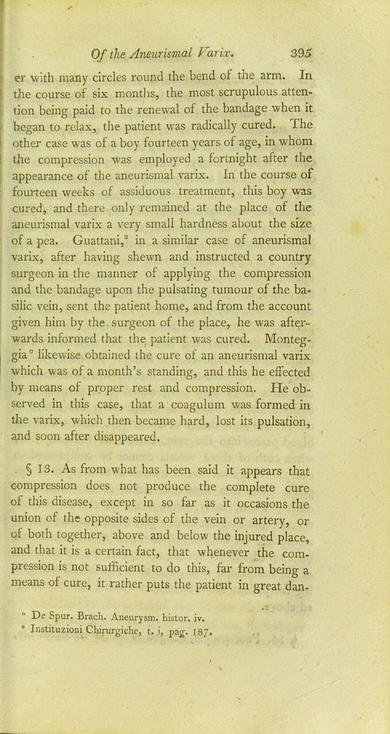 er with many circles round the bend of the arm. In the course of six months, the most scrupulous atten- tion being paid to the renewal of the bandage when it began to relax, the patient was radically cured. The other case was of a boy fourteen years of age, in whom the compression was employed a fortnight after the appearance of the aneurismal varix. In the course of fourteen weeks of assiduous, treatment, this boy was cured, and there only remained at the place of the aneurismal varix a very small hardness about the size of a pea. Guattani, in a similar case of aneurismal varix, after having shewn and instructed a country surgeon in the manner of applying the compression and the bandage upon the pulsating tumour of the ba- silic vein, sent the patient home, and from the account given him by the. surgeon of the place, he was after- wards informed that the patient was cured. Monteg- gia° likewise obtained the cure of an aneurismal varix which was of a month's standing, and this he effected by means of proper rest and compression. He ob- served in this case, that a coagulum was formed in the varix, which then became hard, lost its pulsation, and soon after disappeared. § 13. As from what has been said it appears that compression does not produce the complete cure of this disease, except in so far as it occasions the union of the opposite sides of the vein or artery, or of both together, above and below the injured place, and that it is a certain fact, that whenever the com- pression is not sufficient to do this, far from being a means of cure, it rather puts the patient in great dan-  De Spur. Brach. Aneurysm, histcr. iv. • Instituzioni Chirurgichc, t. i, pag. J 87-