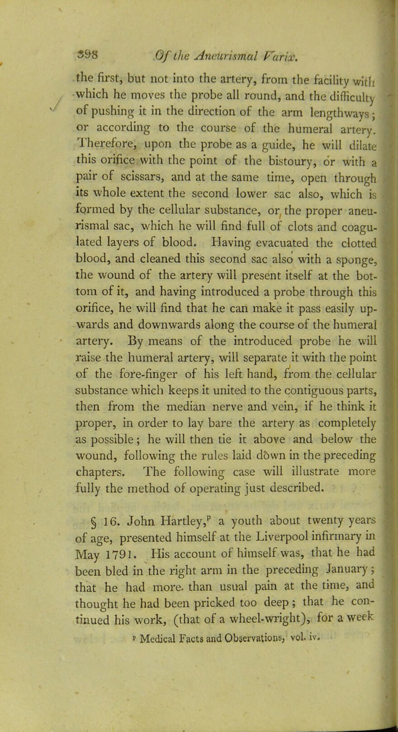 the first, but not into the artery, from the facility with which he moves the probe all round, and the difficulty of pushing it in the direction of the arm lengthways; or according to the course of the humeral artery. Therefore, upon the probe as a guide, he will dilate this orifice with the point of the bistoury, or with a pair of scissars, and at the same time, open through its whole extent the second lower sac also, which is formed by the cellular substance, or, the proper aneu- rismal sac, which he will find full of clots and coagu- lated layers of blood. Having evacuated the clotted blood, and cleaned this second sac also with a sponge, the wound of the artery will present itself at the bot- tom of it, and having introduced a probe through this orifice, he will find that he can make it pass easily up- wards and downwards along the course of the humeral artery. By means of the introduced probe he will raise the humeral artery, will separate it with the point of the fore-finger of his left hand, from the cellular substance which keeps it united to the contiguous parts, then from the median nerve and vein, if he think it proper, in order to lay bare the artery as completely as possible; he will then tie k above and below the wound, following the rules laid down in the preceding chapters. The following case will illustrate more fully the method of operating just described. § 16. John Hartley,p a youth about twenty years of age, presented himself at the Liverpool infirmary in May 1791. His account of himself was, that he had been bled in the right arm in the preceding January; that he had more, than usual pain at the time, and thought he had been pricked too deep; that he con- tinued his work, (that of a wheel-wright), for a week r Medical Facts and Observations, vol. iv.