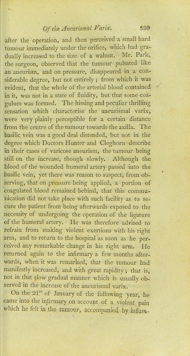 after the operation, and then perceived a small hard tumour immediately under the orifice, which had gra- dually increased to the size of a walnut. Mr. Park, the surgeon, observed that the tumour pulsated like an aneurism, and on pressure, disappeared in a con- siderable degree, but not entirely ; from which it was evident, that the whole of the arterial blood contained in it, was not in a state of fluidity, but that some coa- gulum was formed. The hissing and peculiar thrilling sensation which characterise the aneurismal varix, were very plainly perceptible for a certain distance from the centre of the tumour towards the axilla. The basilic vein was a good deal distended, but not in the degree which Doctors Hunter and Cleghorn describe in their cases of varicose aneurism, the tumour being still on the increase, though slowly. Although the blood of the wounded humeral artery passed into the basilic vein, yet there was reason to suspect, from ob- serving, that on pressure being applied, a portion of coagulated blood remained behind, that this commu- nication did not take place with such facility as to se- cure the patient from being afterwards exposed to the necessity of undergoing the operation of the ligature of the humeral artery. He was therefore advised to refrain from making violent exertions with his right arm, and to return to the hospital as soon as he per- ceived any remarkable change in his right arm. He returned again to the infirmary a few months after- wards, when it was remarked, that the tumour had manifestly increased, and with great rapidity ; that is, not in that slow gradual manner which is usually ob- served in the increase of the aneurismal varix. On the 21st of January of the following year, he came into the infirmary on account of a violent pain which he felt in the tumour, accompanied by inflanv