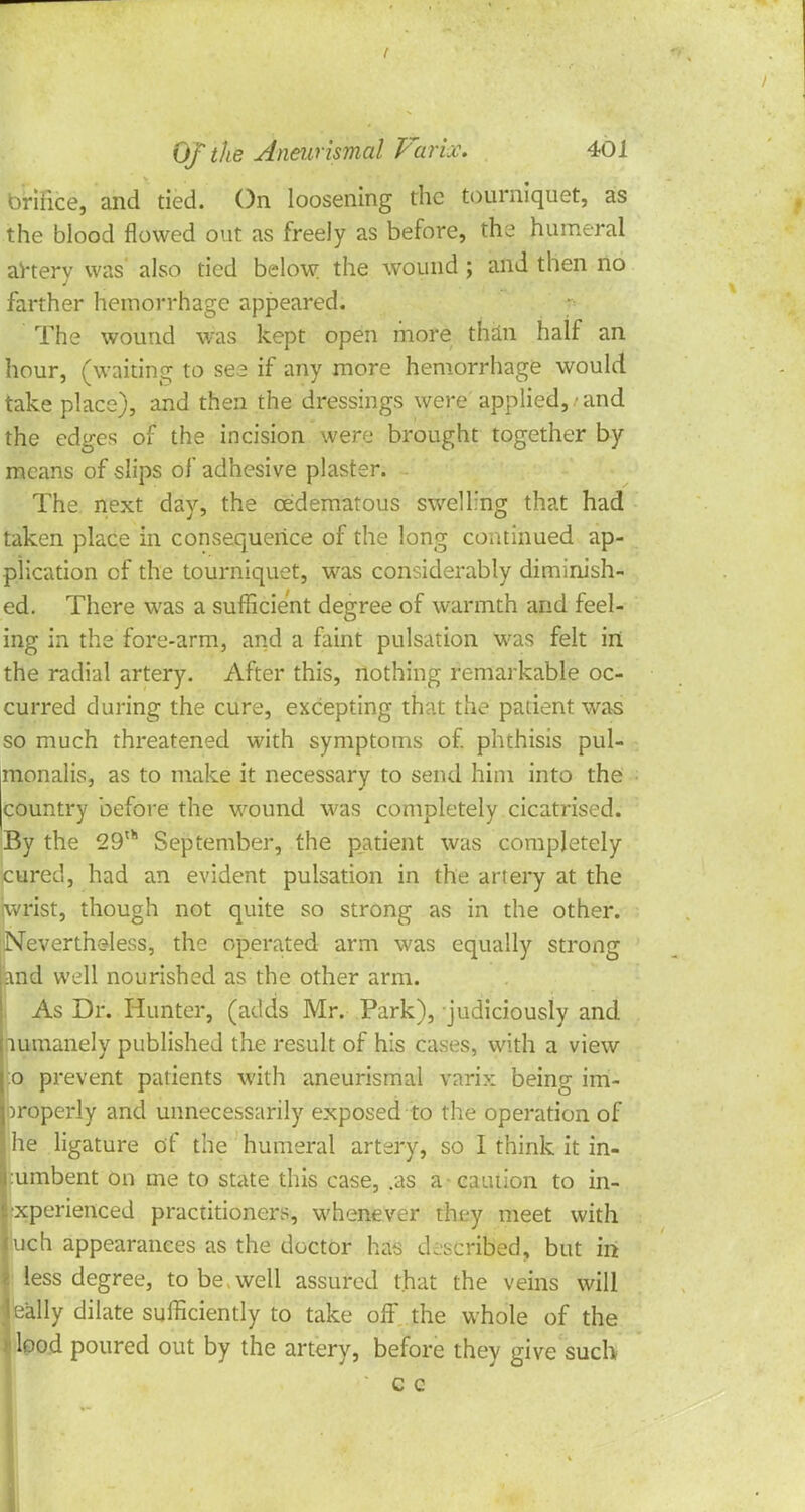 briiice, and tied. On loosening the tourniquet, as the blood flowed out as freely as before, the humeral artery was' also tied below the wound ; and then no farther hemorrhage appeared. The wound was kept open more than half an hour, (waiting to see if any more hemorrhage would take place), and then the dressings were applied, / and the edges of the incision were brought together by means of slips of adhesive plaster. The next day, the cedematous swelling that had taken place in consequence of the long continued ap- plication of the tourniquet, was considerably diminish- ed. There was a sufficient degree of warmth and feel- ing in the fore-arm, and a faint pulsation was felt in the radial artery. After this, nothing remarkable oc- curred during the cure, excepting that the patient was so much threatened with symptoms of. phthisis pul- monalis, as to make it necessary to send him into the country before the wound was completely cicatrised. By the 29th September, the patient was completely cured, had an evident pulsation in the artery at the wrist, though not quite so strong as in the other. Nevertheless, the operated arm was equally strong and well nourished as the other arm. As Dr. Hunter, (adds Mr. Park), judiciously and lumanely published the result of his cases, with a view :o prevent patients with aneurismal varix being im- properly and unnecessarily exposed to the operation of lie ligature of the humeral artery, so I think it in- :umbent on me to state this case, .as a caution to in- experienced practitioners, whenever tht-y meet with juch appearances as the doctor has described, but in ! less degree, to be well assured that the veins will leally dilate sufficiently to take off the whole of the • lood poured out by the artery, before they give such