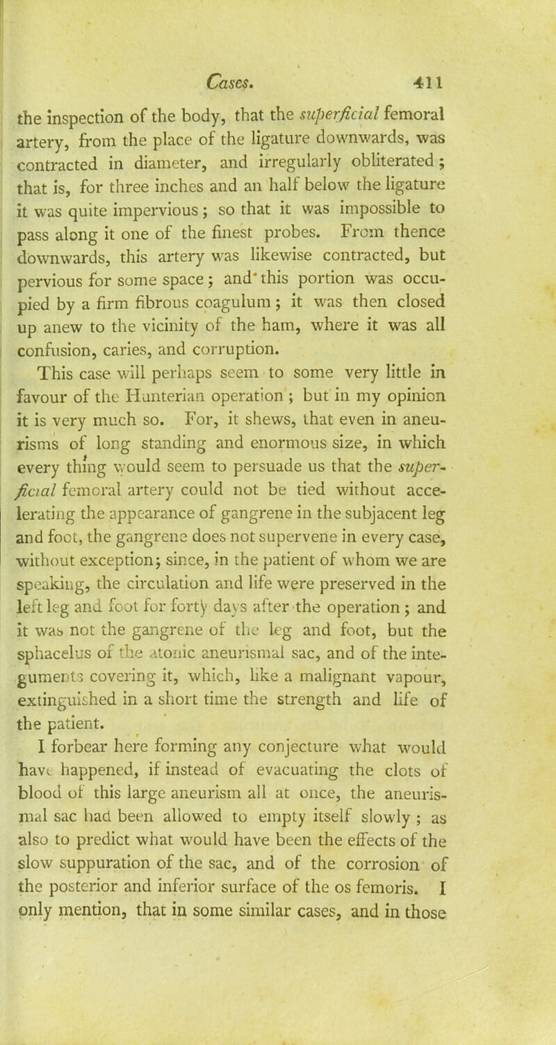 the inspection of the body, that the superficial femoral artery, from the place of the ligature downwards, was contracted in diameter, and irregularly obliterated; that is, for three inches and an half below the ligature it was quite impervious; so that it was impossible to pass along it one of the finest probes. From thence downwards, this artery was likewise contracted, but pervious for some space ; and* this portion was occu- pied by a firm fibrous coagulum; it was then closed up anew to the vicinity of the ham, where it was all confusion, caries, and corruption. This case will perhaps seem to some very little in favour of the Hanterian operation ; but in my opinion it is very much so. For, it shews, that even in aneu- risms of long standing and enormous size, in which every thing would seem to persuade us that the super- ficial femoral artery could not be tied without acce- lerating the appearance of gangrene in the subjacent leg and foot, the gangrene does not supervene in every case, without exception; since, in the patient of whom we are speaking, the circulation and life were preserved in the left leg and foot for forty days after the operation ; and it was not the gangrene of the leg and foot, but the sphacelus of the atonic aneunsmal sac, and of the inte- guments covering it, which, like a malignant vapour, extinguished in a short time the strength and life of the patient. I forbear here forming any conjecture what would have happened, if instead of evacuating the clots of blood of this large aneurism all at once, the aneuris- nial sac had been allowed to empty itself slowly ; as also to predict what would have been the effects of the slow suppuration of the sac, and of the corrosion of the posterior and inferior surface of the os femoris. I only mention, that in some similar cases, and in those