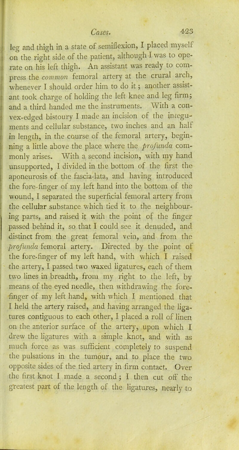 leg and thigh in a state of semiflexion, I placed myself on the right side of the patient, although I was to ope- rate on his left thigh. An assistant was ready to com- press the common femoral artery at the crural arch, whenever I should order him to do it; another assist- ant took charge of holding the left knee and leg firm; and a third handed me the instruments. With a con- vex-edged bistoury I made an incision of the integu- ments and cellular substance, two inches and an half in length, in the course of the femoral artery, begin- ning a little above the place where the profunda com- monly arises. With a second incision, with my hand unsupported, I divided in the bottom of the first the aponeurosis of the fascia-lata, and having introduced the fore-finger of my left hand into the bottom of the wound, I separated the superficial femoral artery from the cellular substance which tied it to the neighbour- ing parts, and raised it with the point of the finger passed behind it, so that I could see it denuded, and distinct from the great femoral vein, and from the profunda femoral artery. Directed by the point of the fore-finger of my left hand, with which I raised the artery, I passed two waxed ligatures, each of them two lines in breadth, from my right to the left, by means of the eyed needle, then withdrawing the fore- finger of my left hand, with which I mentioned that I held the artery raised, and having arranged the liga- tures contiguous to each other, I placed a roll of linen on the anterior surface of the artery, upon which I drew the ligatures with a simple knot, and with as much force as was sufficient completely to suspend the pulsations in the tumour, and to place the two opposite sides of the tied artery in firm contact. Over the first knot I made a second ; I then cut oft' the greatest part of the length of the ligatures, nearly to