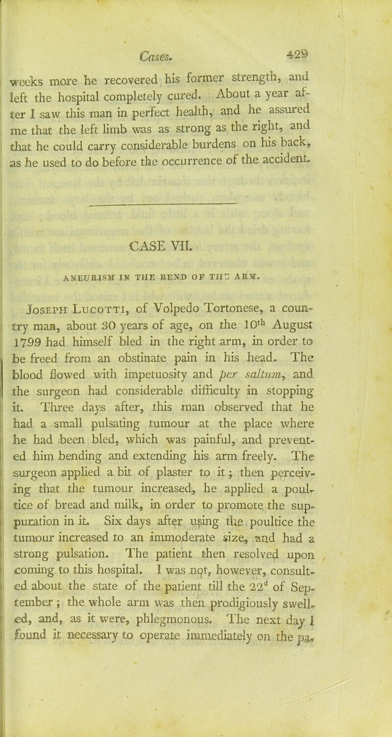 •weeks more he recovered his former strength, and left the hospital completely cured. About a year af- ter I saw this man in perfect health, and he assured me that the left limb was as strong as the right, and that he could carry considerable burdens on his back, as he used to do before the occurrence of the accident. CASE VII. ANEURISM IN THE BEND OF Til AB.V. Joseph Lucotti, of Volpedo Tortonese, a coun- try man, about 30 years of age, on the 10th August 1799 had himself bled in the right arm, in order to be freed from an obstinate pain in his head- The blood flowed with impetuosity and per saltu?a, and the surgeon had considerable difficulty in stopping it. Three days after, this man observed that he had a small pulsating tumour at the place where he had been bled, which was painful, and prevent- ed him bending and extending his arm freely. The surgeon applied a bit of plaster to it; then perceiv- ing that the tumour increased, he applied a poul- tice of bread and milk, in order to promote the sup- puration in it. Six days after using the. poultice the tumour increased to an immoderate size, and had a strong pulsation. The patient then resolved upon , coming to this hospital. I was not, however, consult- ed about the state of the patient till the 22d of Sep- tember ; the whole arm was then prodigiously swell- ed, and, as it were, phlegmonous. The next day I found it necessary to operate immediately on the pa*