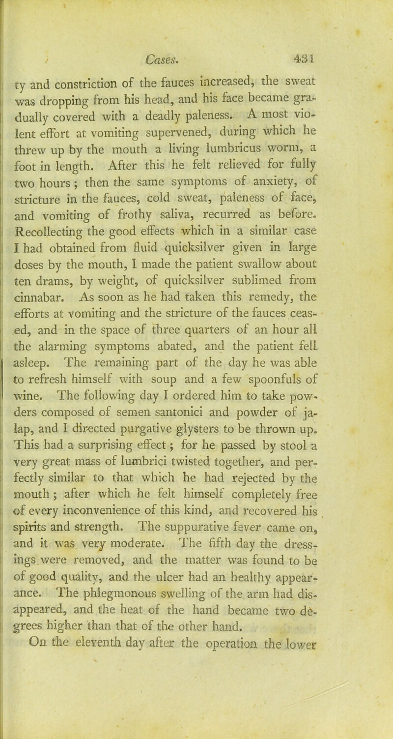 ty and constriction of the fauces increased, the sweat was dropping from his head, and his face became gra- dually covered with a deadly paleness. A most vio- lent effort at vomiting supervened, during which he threw up by the mouth a living lumbricus worm, a foot in length. After this he felt relieved for fully two hours ; then the same symptoms of anxiety, of stricture in the fauces, cold sweat, paleness of face, and vomiting of frothy saliva, recurred as before. Recollecting the good effects which in a similar case I had obtained from fluid quicksilver given in large doses by the mouth, I made the patient swallow about ten drams, by weight, of quicksilver sublimed from cinnabar. As soon as he had taken this remedy, the efforts at vomiting and the stricture of the fauces ceas- ed, and in the space of three quarters of an hour all the alarming symptoms abated, and the patient fell asleep. The remaining part of the day he was able to refresh himself with soup and a few spoonfuls of wine. The following day I ordered him to take pow- ders composed of semen santonici and powder of ja- lap, and I directed purgative glysters to be thrown up. This had a surprising effect; for he passed by stool a very great mass of lumbrici twisted together, and per- fectly similar to that which he had rejected by the mouth ; after which he felt himself completely free of every inconvenience of this kind, and recovered his spirits and strength. The suppurative fever came on, and it was very moderate. The fifth day the dress- ings were removed, and the matter was found to be of good quality, and the ulcer had an healthy appear- ance. The phlegmonous swelling of the arm had dis- appeared, and the heat of the hand became two de- grees higher than that of the other hand. On the eleventh day after the operation the lower