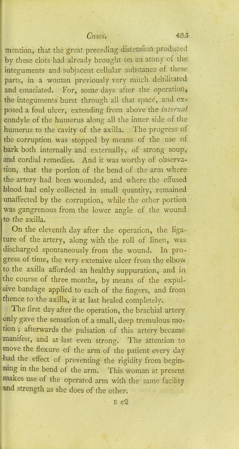 mention, that the great preceding distension produced by these clots had already brought on an atony of the integuments and subjacent cellular substance of these parts, in a woman previously very much debilitated and emaciated. For, some days after the operation* the integuments burst through all that space, and ex- posed a foul ulcer, extending from above the internal condyle of the humerus along all the inner side of the humerus to the cavity of the axilla. The progress of the corruption was stopped by means of the use of bark both internally and externally, of strong soup, and cordial remedies. And it was worthy of observa- tion, that the portion of the bend of the arm where the artery had been wounded, and where the effused blood had only collected in small quantity, remained i unaffected by the corruption, while the other portion was gangrenous from the lower angle of the wound to the axilla. On the eleventh day after the operation, the liga- ture of the artery, along with the roll of linen, was discharged spontaneously from the wound. In pro- gress of time, the very extensive ulcer from the elbow to the axilla afforded an healthy suppuration* and in the course of three months, by means of the expul- sive bandage applied to each of* the fingers, and from thence to the axilla, it at last healed completely. The first day after the operation, the brachial artery only gave the sensation of a small, deep tremulous mo- tion ; afterwards the pulsation of this artery became manifest, and at last even strong. The attention to move the flexure of the arm of the patient every day liad the effect of preventing the rigidity from begin- : ning in the bend of the arm. This woman at present i makes use of the operated arm with the same facility ! and strength as she does of the other.