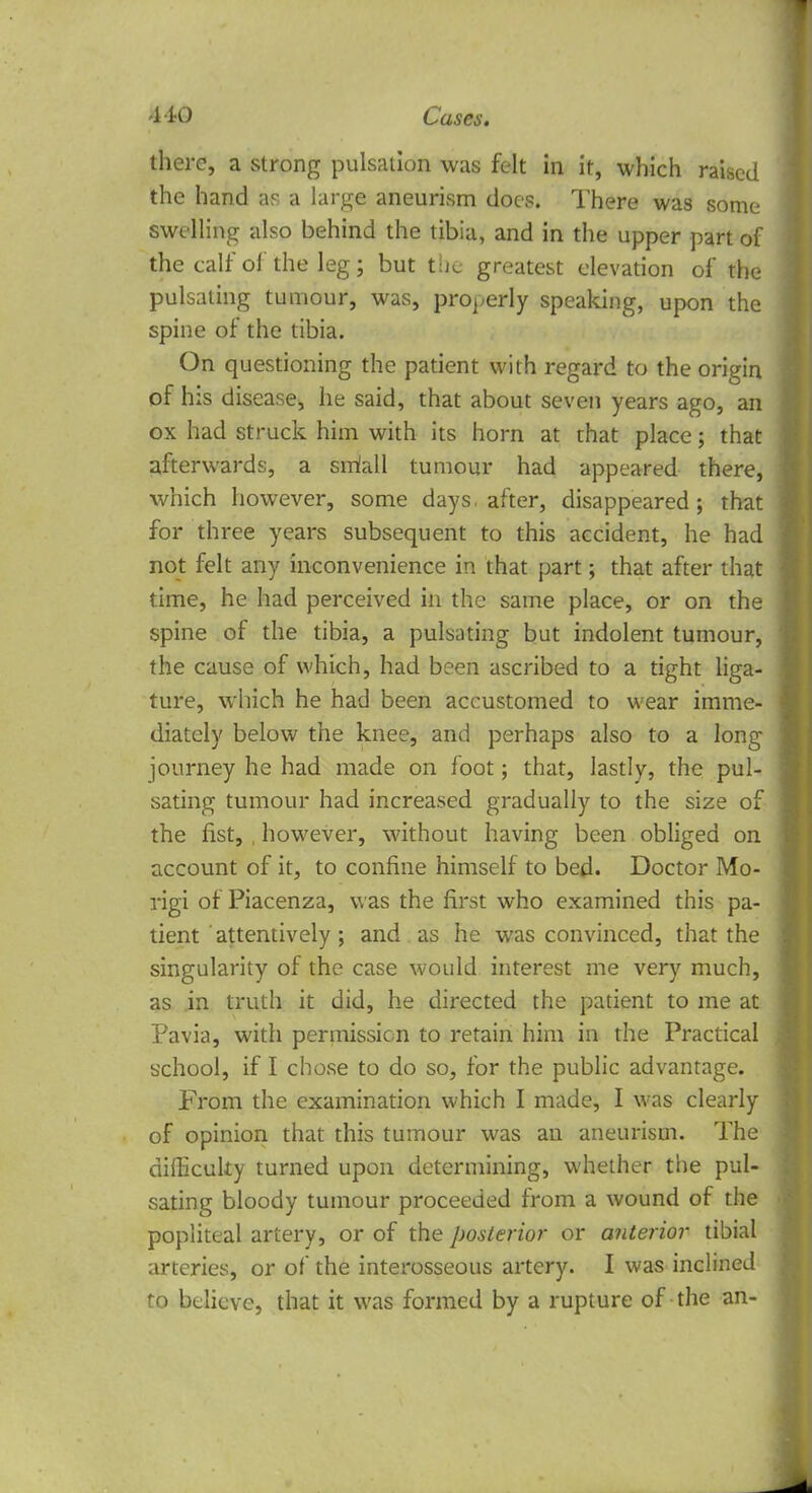 there, a strong pulsation was felt in it, which raised the hand as a large aneurism does. There was some swelling also behind the tibia, and in the upper part of the calf ol the leg; but tlic greatest elevation of the pulsating tumour, was, properly speaking, upon the spine of the tibia. On questioning the patient with regard to the origin of his disease, he said, that about seven years ago, an ox had struck him with its horn at that place; that afterwards, a srriall tumour had appeared there, which however, some days, after, disappeared; that for three years subsequent to this accident, he had not felt any inconvenience in that part; that after that time, he had perceived in the same place, or on the spine of the tibia, a pulsating but indolent tumour, the cause of which, had been ascribed to a tight liga- ture, which he had been accustomed to wear imme- diately below the knee, and perhaps also to a long journey he had made on foot; that, lastly, the pul- sating tumour had increased gradually to the size of the fist, , however, without having been obliged on account of it, to confine himself to bed. Doctor Mo- rigi of Piacenza, was the first who examined this pa- tient attentively ; and as he was convinced, that the singularity of the case would interest me very much, as in truth it did, he directed the patient to me at Pavia, with permission to retain him in the Practical school, if I chose to do so, for the public advantage. From the examination which I made, I was clearly of opinion that this tumour was an aneurism. The difficulty turned upon determining, whether the pul- sating bloody tumour proceeded from a wound of the popliteal artery, or of the posterior or anterior tibial arteries, or of the interosseous artery. I was inclined to believe, that it was formed by a rupture of the an-