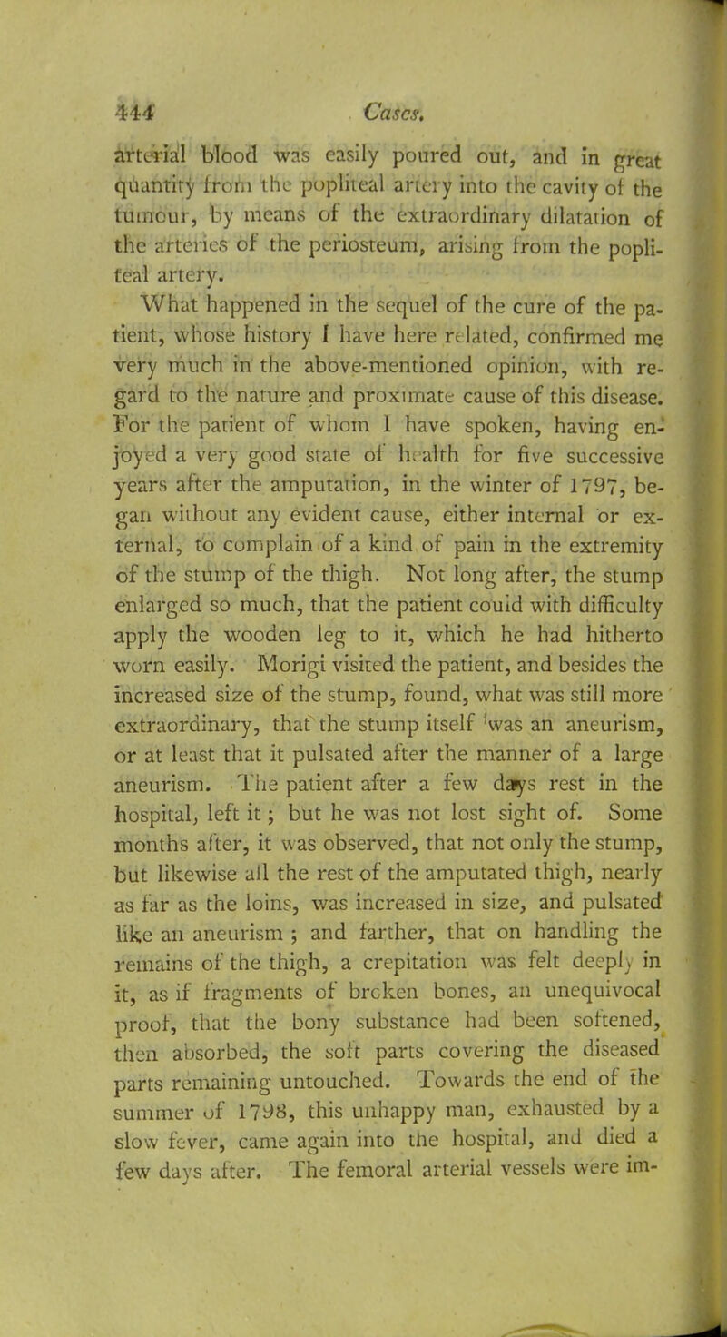 Arterial blood was easily poured out, and in great quantity from the popliteal artery into the cavity of the tumour, by means of the extraordinary dilatation of the arteries of the periosteum, arising from the popli- teal artery. What happened in the sequel of the cure of the pa- tient, whose history I have here related, confirmed me very much in the above-mentioned opinion, with re- gard to the nature and proximate cause of this disease. For the patient of whom 1 have spoken, having en- joyed a very good state of health for five successive years after the amputation, in the winter of 1797, be- gan without any evident cause, either internal or ex- ternal, to complain of a kind of pain in the extremity of the stump of the thigh. Not long after, the stump enlarged so much, that the patient couid with difficulty apply the wooden leg to it, which he had hitherto worn easily. Morigi visited the patient, and besides the increased size of the stump, found, what was still more extraordinary, that the stump itself !was an aneurism, or at least that it pulsated after the manner of a large aneurism. The patient after a few days rest in the hospital; left it; but he was not lost sight of. Some months after, it was observed, that not only the stump, but likewise all the rest of the amputated thigh, nearly as far as the loins, was increased in size, and pulsated like an aneurism ; and farther, that on handling the remains of the thigh, a crepitation was felt deeply in it, as if fragments of broken bones, an unequivocal proof, that the bony substance had been softened, then absorbed, the soft parts covering the diseased parts remaining untouched. Towards the end of the summer of 1798, this unhappy man, exhausted by a slow fever, came again into the hospital, and died a few days after. The femoral arterial vessels were im-