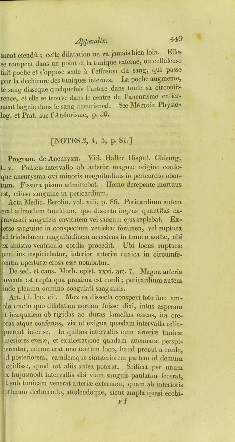 ment etendu ; cette dilatation ne va jamais bien loin. Elles se rompent dans un point et la tnnique externe, ou celluleuse fait poche et s'oppose seule a 1'efFusion da sang, qui passe par la dechirure des tuniques internes. La poche augmeute, le sang disseque qnelqnefois l'artere dans toute sa circonfe- rence, et elle se trouve dans 1 e centre de 1'aneiirisme entier- ment bagnie dans le sang aneurismal. See Memoir Physio- log, et Prat, sur l'Anearismc, p. 30. [NOTES 3, 4, 5, p. 81.] Program, de Aneurysm. Vid. Haller Disput. Chirurg. t. v. Pollicis intervallo ab arterise magnse origine corde- que aneurysma ovi minoris magnitudinis in pericardio obor- tum. Fissura pisum admittebat. Homo derepente mortuus est, effuso sanguine in pericardium. Acta Medic. Berolin. vol. viii, p. S6. Pericardium autem erat adrnodum turnidum, quo dissecto ingens quantitas ex- ravasati sanguinis cavitatem vel saccum ejus replebat. Ex- ;erso sanguine in conspecturn veniebat foramen, vel ruptura iid Iriobolarem magnitudinem accedens in trunco aortse, ubi lax sinistro ventriculo cordis procedit. Ubi locus ruptura? ipenitius inspiciebatur, interior arterise tunica in circumfe- rentia apertura? erosa esse notabatur. De sed, et caus. Morb. epist. xxvi. art. 7. Magna arteria nventa est rupta qua proxima est cordi; pericardium autem inde plenum omnino coagulati sanguinis. Art. 17. loc. cit. Mox ea dissecta conspexi toto hoc am- jIo tractu quo dilatatam aortam fuisse dixi, inlus asperam ;t insequalem ob rigidas ac duras lamellas osseas, ita cre- )ras atque confertas, vix ut exigua quredam intervalla relin- pierent inter sc. In quibus intervallis cum arterise tunicse nterioies exesse, et exulceratione quadam atlenuatse perspi- ^erentur, mirum erat uno tantum loco, baud procul a corde, ud posteriorem, eamdemque siuisteriorem parfem id demum iccidisse, quod tot aliis antea poterat. Scilicet per unum x hujusinodi intervallis sibi viam sanguis paulatim fecerat, 11 sub tunicam venerat arteria; extcrnam, quam ab interioris i uimum deducendo, attolendoque, sicut arapla quasi eccui- pf