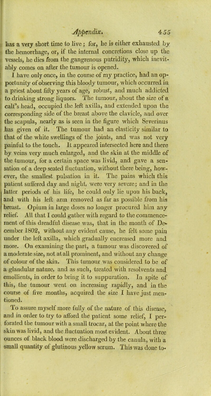 has a very short time to live; for, be is either exhausted by the hemorrhage, or, if the internal concretions close up the vessels, he dies from the gangrenous putridity, which inevit- ably comes on after the tumour is opened. I have only once, in the course of my practice, had an op- portunity of observing this bloody tumour, which occurred in a priest about fifty years of age, robust, and mucli addicted to drinking strong liquors. The tumour, about the size of a calf's head, occupied the left axilla, and extended upon the corresponding side of the breast above the clavicle, and over : the scapula, nearly as is seen in the figure which Severinus : has given of it. The tumour had an elasticity similar to i that of the white swellings of the joints, and was not very painful to the touch. It appeared intersected here and there by veins very much enlarged, and the skin at the middle of : the tumour, for a certain space was livid, and gave a sen- , sation of a deep seated fluctuation, without there being, how- : ever, the smallest pulsation in it. The pains which this i patient suffered day and night, were very severe; and in the l latter periods of his life, he could only lie upon his back, and with his left arm removed as far as possible from his i breast. Opium in large doses no longer procured him any relief. All that I could gather with regard to the commence- ment of this dreadful disease was, that in the month of De- cember 1802, without any evident cause, he felt some pain under the left axilla, which gradually encrcased more and more. On examining the part, a tumour was discovered of a moderate size, not at all prominent, and without any change of colour of the skin. This tumour was considered to be of a glandular nature, and as such, treated with resolvents and emollients, in order to bring it to suppuration. In spite of this, the tumour went on increasing rapidly, and in the course of five months, acquired the size I have just men- tioned. To assure myself more fully of the nature of this disease, and in order to try to afford the patient some relief, I per- forated the tumour with a small trocar, at the point where the skin was livid, and the fluctuation most evident. About three ounces of black blood were discharged by the canula, with a small quantity of glutinous yellow serum. This was done to-