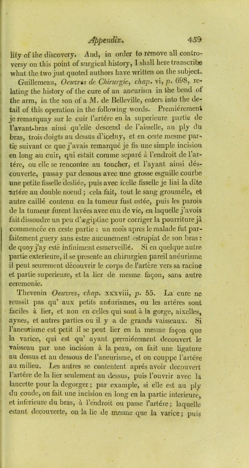 lily of the discovery. And, in order to remove all contro- versy on this point of surgical history, I shall here transcribe what the two just quoted authors have written on the subject. Guillemeau, Oeutres de Chirurgie, chap, vi, p. 698, re- lating the history of the cure of an aneurism in the bend of the arm, in the son of a M. de Belleville, enters into the de- tail of this operation in the following words. Premierement je remarquay sur le cuir l'artere en la superieure partie de l'avant-bras ainsi qu'elie descend de l'aisselle, au ply du bras, trois doigts au dessus d'iceluy, et en ceste mesme par- tic suivant ce que j'avais remarque je fis une simple incision en long au cuir, qui estait comme separe a l'endroit de l'ar- tere, ou elle se rencontre au toucher, et l'ayant ainsi des- couverte, passay par dessous avec nne grosse esguille courbe une petite fisselle desliee, puis avec icelle fisselle je liai la dite ^rtere au double noeud; cela fait, tout le sang groumele, et autre caille contenu en la tumeur fust ostee, puis les parois de la tumeur furent lavees avec eau de vie, en laquelle j'avois faitdissoudre un peu d'aegiptiac pour corriger la pourriture ja commencee en ceste partie : un mois apres le malade fut par- faitement guery sans estre aucunement cstropiat de son bras: de quoy j'ay este infiniment esmerveillc. Si en quelque autre partie exterieure, il se presente au chirurgien pareil aneurisme il peut seuremcnt decouvrir le corps de l'artere vers sa racine et partie superieure, et la lier de mesme fac^on, sans autre ceremonie. Thevenin Oeutres, chap, xxxviii, p. 55. La cure ne reussit pas qu' aux petits aneurismes, ou les arteres sont faciles a lier, et non en celles qui sont a la gorge, aixclles, aynes, et autres parties ou il y a de grands vaisseaux. Si 1'aneurisme est petit il se peut lier en la mesme fa§on que la varice, qui est qu' ayant premierement decouvert le vaisseau par une incision a la peau, on fait une ligature au dessus et au dessous de l'aneurisme, et on couppe l'artere au milieu. Les autres se contentent apres avoir decouvert l'artere de la lier seulemcnt au dessus, puis l'ouvrir avec la lancette pour la degorger; par example, si elle est au ply du coude, on fait une incision en long en la partie intericure, et inferieure du bras, a l'endroit ou passe l'artere; laquelle estant decouverte, on la lie de mesme que la varice; puis