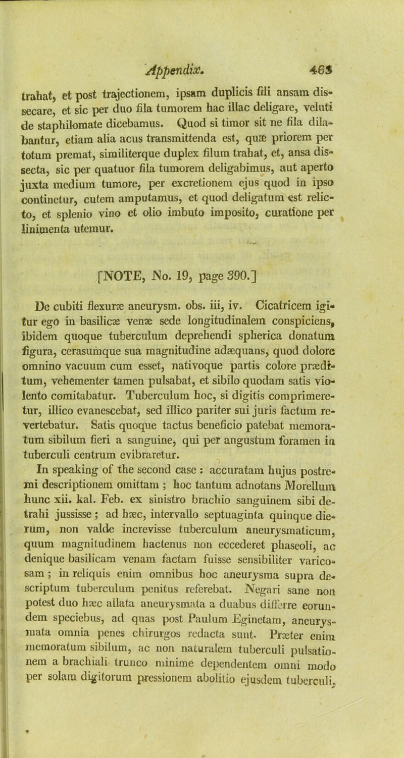 Irahat, et post trajectionem, ipsam duplicis fili ansam dis- secare, et sic per duo fila tumorem bac iliac deligare, veluti de staphiloraate dicebamus. Quod si tiraor sit ne fila dila- bantur, etiara alia acus transmittenda est, quco priorem per totum premat, sirailiterque duplex filum trahat, et, ansa dis- secta, sic per quatuor fila tumorem deligabimus, aut aperto juxta medium tumore, per excretionem ejus quod in ipso continetur, cutem amputamus, et quod deligatum «st relic- to, et splenio vino et olio imbuto imposito, curatione per linimenta utemur. [NOTE, No. 19, page 390.] De cubiti flexure aneurysm, obs. iii, iv. Cicatricem igi- tur ego in basilicze vena sede longitudinalem conspiciens, ibidem quoque tuberculum deprehendi spherica donatura figura, cerasumque sua magnitudine adaequans, quod dolore omnino vacuum cum esset, nativoque partis colore przedr- tum, vehementer tamen pulsabat, et sibilo quodam satis vio- lento comitabatur. Tuberculum hoc, si digitis comprimere- tur, illico evanescebat, sed illico pariter sui juris factum re- vertebatur. Satis quoque tactus beneficio patebat memora- tum sibilum fieri a sanguine, qui per angustum foramen in tuberculi centrum evibraretur. In speaking of the second case : accuratam hujus postre- mi dcscriptionem omittam ; hoc tantum adnotans Morellum liunc xii. kal. Feb. ex sinistro brachio sanguinem sibi de- trahi jussisse; ad hsec, intervallo septuaginta quinque die- rum, non valde increvisse tuberculum aneurysmaticum, quum magnitudinem hactenus non eccederet phaseoli, ac denique basilicam venam lactam fuisse sensibiliter varico- sam; in reliquis enim omnibus hoc aneurysma supra de- scriptum tuberculum penitus referebat. Negari sane non potest duo hxc allata aneurysmata a duabus diiL'rre eorun- dem speciebus, ad quas post Paulum Eginetam, aneurys- mata omnia penes chirurgos redacta sunt- Prater enim memoratum sibilum, ac non naturalern tuberculi pulsatio- nem a brachiali trunco minime dependentem omni modo per solam digitorum pressionem abolitio ejusdem tuberculi.