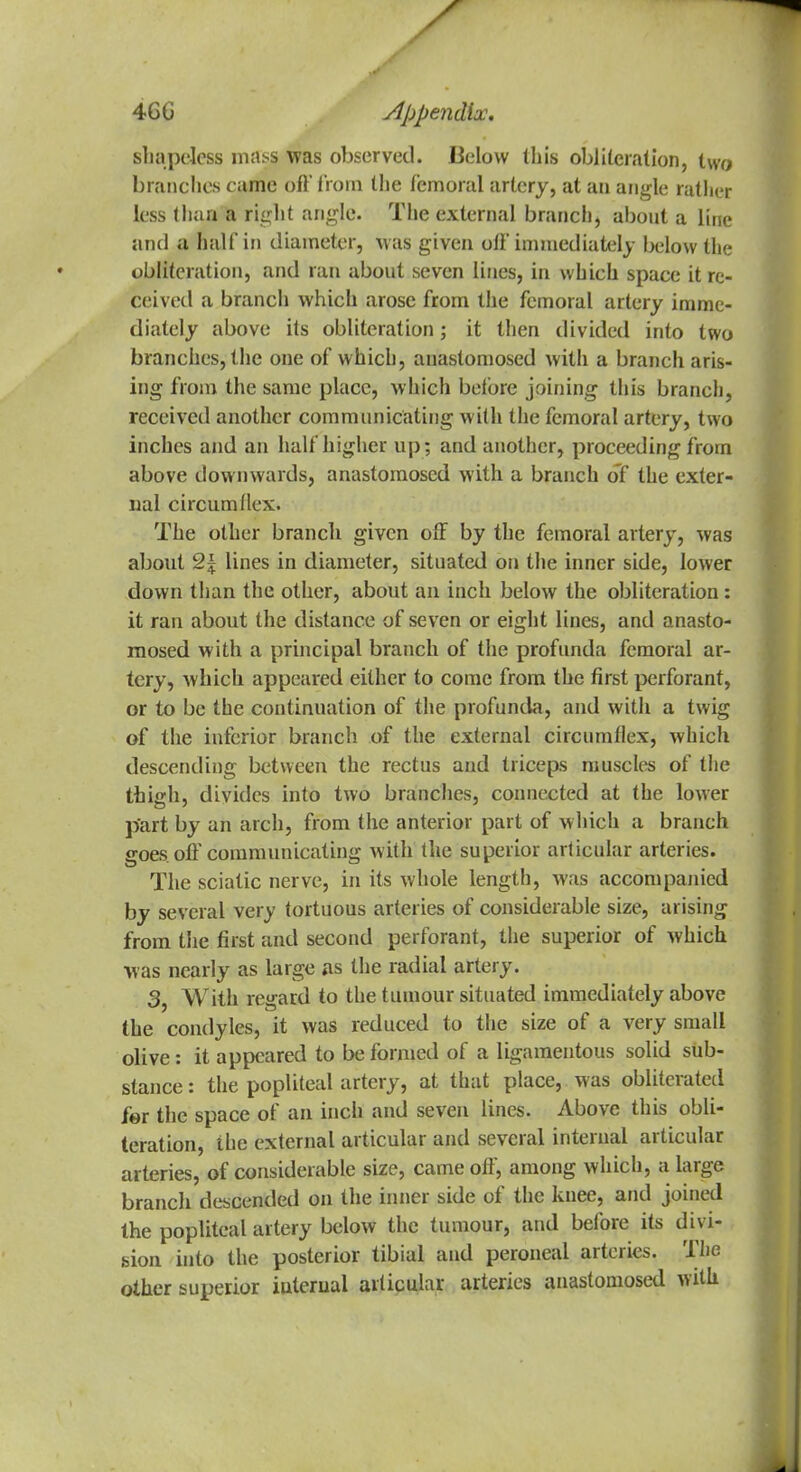 shapeless mass was observed. Below (his obi iteration, two branches came oft' from the femoral artery, at an angle rather less than a right angle. The external branch, about a line and a half in diameter, was given oft'immediately below the obliteration, and ran about seven lines, in which space it re- ceived a branch which arose from the femoral artery imme- diately above its obliteration; it then divided into two branches, the one of which, anastomosed with a branch aris- ing from the same place, which beibre joining this branch, received another communicating with the femoral artery, two inches and an half higher up; and another, proceeding from above downwards, anastomosed with a branch of the exter- nal circumflex. The other branch given off by the femoral artery, was about 2\ lines in diameter, situated on the inner side, lower down than the other, about an inch below the obliteration: it ran about the distance of seven or eight lines, and anasto- mosed with a principal branch of the profunda femoral ar- tery, which appeared either to come from the first perforant, or to be the continuation of the profunda, and with a twig of the inferior branch of the external circumflex, which descending between the rectus and triceps muscles of the thiffh, divides into two branches, connected at the lower part by an arch, from the anterior part of which a branch goes, off communicating with the superior articular arteries. The sciatic nerve, in its whole length, was accompanied by several very tortuous arteries of considerable size, arising from the first and second perforant, the superior of which was nearly as large as the radial artery. 3, With regard to the tumour situated immediately above the condyles, it was reduced to the size of a very small olive: it appeared to be formed of a ligamentous solid sub- stance: the popliteal artery, at that place, was obliterated for the space of an inch and seven lines. Above this obli- teration, the external articular and several internal articular arteries, of considerable size, came off, among which, a large branch descended on the inner side of the knee, and joined the popliteal artery below the tumour, and before its divi- sion into the posterior tibial and peroneal arteries. The other superior iuterual articular arteries anastomosed with