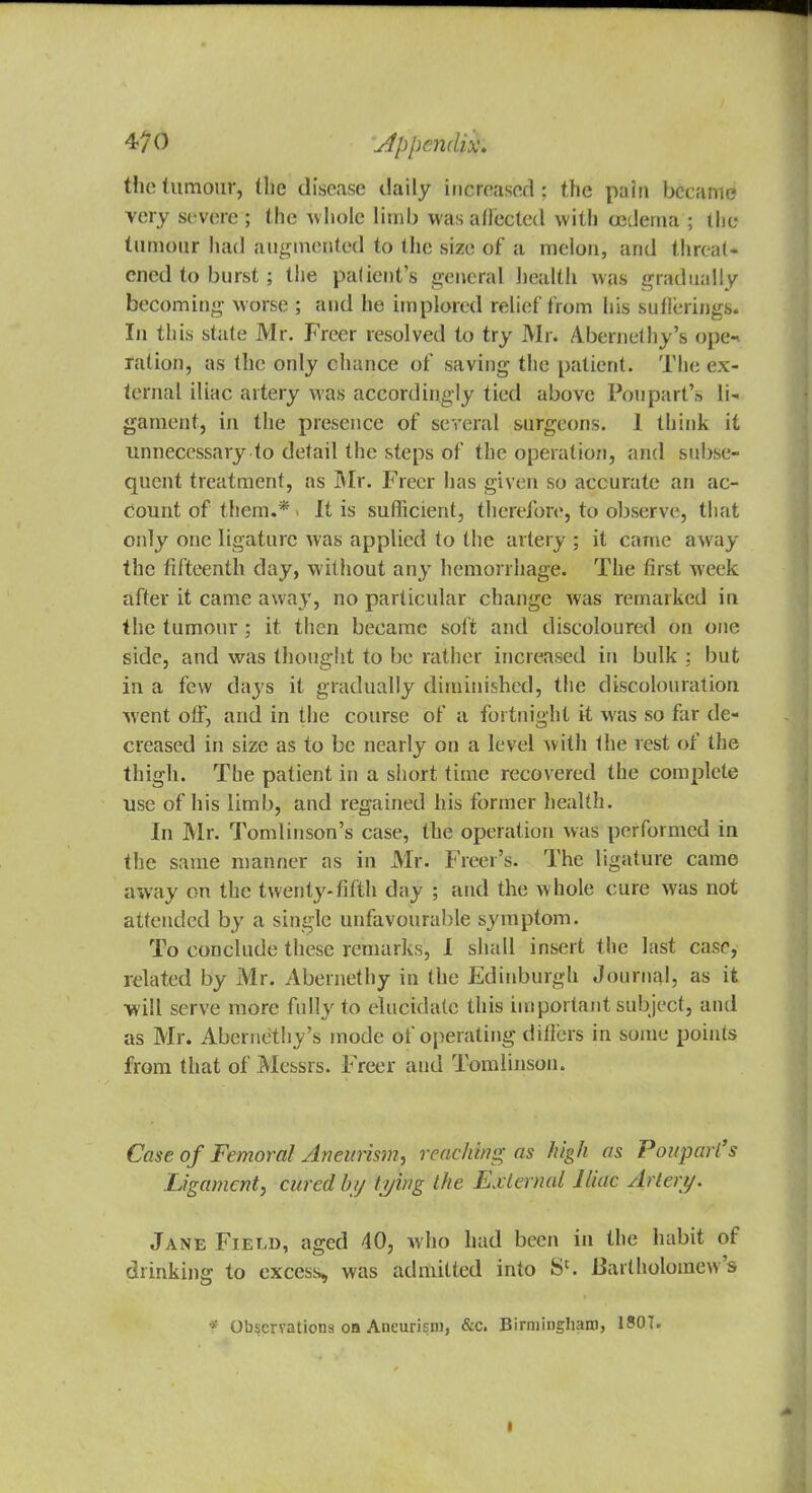 the tumour, the disease daily increased ; the pain became very severe ; the whole limb was affected with oedema ; the tumour had augmented to the size of a melon, and threat- ened to burst ; the patient's general health was gradually becoming worse ; and he implored relief from his suflerings. In this state Mr. Freer resolved to try Mr. Abernethy's ope-, ration, as the only chance of saving the patient. The ex- ternal iliac artery was accordingly tied above Poupart's li- gament, in the presence of several surgeons. 1 think it unnecessary to detail the steps of the operation, and subse- quent treatment, as Mr. Freer has given so accurate an ac- count of them.* i It is sufficient, therefore, to observe, that only one ligature was applied to the artery ; it came away the fifteenth day, without any hemorrhage. The first week after it came away, no particular change was remarked in the tumour; it then became soft and discoloured on one side, and was thought to be rather increased in bulk ; but in a few days it gradually diminished, the discolouration went off, and in the course of a fortnight it was so far de- creased in size as to be nearly on a level with the rest of the thigh. The patient in a short time recovered the complete use of his limb, and regained his former health. In Mr. Tomlinson's case, the operation was performed in the same manner as in Mr. Freer's. The ligature came away on the twenty-fifth day ; and the whole cure was not attended by a single unfavourable symptom. To conclude these remarks, I shall insert the last case, related by Mr. Abernethy in the Edinburgh Journal, as it will serve more fully to elucidate this important subject, and as Mr. Abernethy's mode of operating dillers in some points from that of Messrs. Freer and Tomlinson. Case of Femoral Aneurism, reaching as high as Poupart's Ligament, cured by tying the External Iliac Artery. Jane Field, aged 40, who had been in the habit of drinking to excess, was admitted into Sc. Bartholomew s * Observations oa Aneurism, &c. Birmingham, 1S0T.