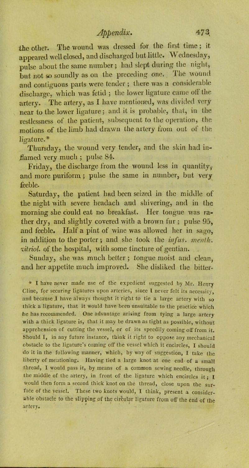 the other. The wound was dressed for the first time; it appeared well closed, and discharged but little. Wednesday, pulse about the same number; had slept dining the night, but not so soundly as on the preceding one. The wound and contiguous parts were tender ; there was a considerable discharge, which was fetid ; the lower ligature came oil* the artery. The artery, as I have mentioned, was divided very near to the lower ligature; and it is probable, that, in the restlessness of the patient, subsequent to the operation, the motions of the limb had drawn the artery from out of tlfts ligature.* Thursday, the wound very tender, and the skin had in- flamed very much ; pulse 84. Friday, the discharge from the wound less in quantity, and more puriform; pulse the same in number, but very feeble- Saturday, the patient had been seized in the middle of the night with severe headach and shivering, and in the morning she could eat no breakfast. Her tongue was ra- ther dry, and slightly covered with a brown fur ; pulse 95, and feeble. Half a pint of wine was allowed her in sago, in addition to the porter j and she took the infus. menlh. vitriol, of the hospital, with some tincture of gentian. Sunday, she was much better; tongue moist and clean, and her appetite much improved. She disliked the bitter* * I have never made use of the expedient suggested by Mr. Henry Cline, for securing ligatures upon arteries, since I never felt its necessity, and because J have always thought it right to tie a large artery with so thick a ligature, that it would have been unsuitable to the practice which he has recommended. One advantage arising from tying a large artery with a thick ligature is, that it may be drawn as tight as possible, without apprehension of cutting the vessel, or of its speedily coming off from it. Should I, in any future instance, think it right to oppose any mechanical obstacle to the ligature's coming off the vessel which it encircles, I should do it in the following manner, which, by way of suggestion, I take the liberty of mentioning. Having tied a large knot at one end of a small /bread, I would pass it, by means of a common sewing needle, through the middle of the artery, in front of the ligature which encircles it; I would then form a second thick knot on the thread, close upon the sur- face of the vessel. These two knots would, I think, present a consider- able obstacle to the slipping of the circular ligature from off the end of the artery.