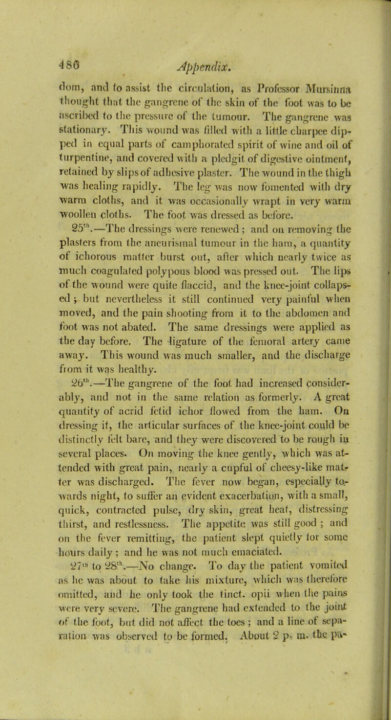 (lorn, and to assist tlic circulation, as Professor Mursinna thought that the gangrene of the skin of the foot was to be ascribed to the pressure of the tumour. The gangrene -was stationary. This wound was filled with a little charpee dip- ped in equal parts of camphorated spirit of wine and oil of turpentine, and covered with a plcdgit of digestive ointment, retained by slips of adhesive plaster. The wound in the thigh was healing rapidly. The leg was now fomented with dry warm cloths, and it was occasionally wrapt in very warm woollen cloths. The foot was dressed as before. 25th.—The dressings were renewed; and on removing the plasters from the ancurismal tumour in the ham, a quantity of ichorous matter burst out, after which nearly twice as much coagulated polypous blood was pressed out. The lips of the wound were quite flaccid, and the knee-joint collaps- ed ; but nevertheless it still continued very painful when moved, and the pain shooting from it to the abdomen and foot was not abated. The same dressings were applied as the day before. The ligature of the femoral artery came away. This wound was much smaller, and the discharge from it was healthy. 2iith.—The gangrene of the fool had increased consider- ably, and not in the same relation as formerly. A great quantity of acrid fetid ichor flowed from the ham. On dressing if, the articular surfaces of the knee-joint could be distinctly felt bare, and they were discovered to be rough in several places. On moving the knee gently, which was at- tended with great pain, nearly a cupful of cheesy-like mat- ter was discharged. The fever now began, especially to,- wards night, to suffer an evident exacerbation, with a small, quick, contracted pulse, dry skin, great heat, distressing thirst, and restlessness. The appetite was still good ; and on the fever remitting, the patient slept quietly for some hours daily; and he was not much emaciated. t27,h to 28th.—No change. To day the patient vomited as he was about to take his mixture, which was therefore omitted, and he only took the tinct. opii when the pairis were very severe. The gangrene had extended to the joint of the foot, but did not affect the toes ; and a line of sepa- ration was observed to be formed. About 2 p- m. the. pa-