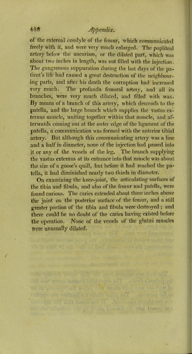 of the external condyle of toe femur, which communicated freely with it, and were very much enlarged. The popliteal artery below the aneurism, or the dilated part, which was about two inches in length, was not filled with the injection. The gangrenous suppuration during the last days of the pa- tient's life had caused a great destruction of the neighbour- ing parts, and after his death the corruption had increased very much. The profunda femoral artery, and all its branches, were very much dilated, and filled with wax. By means of a branch of this artery, which descends to the patella, and the large branch which supplies the vastus ex- ternus muscle, uniting together within that muscle, and af- terwards coming out at the outer edge of the ligament of the patella, a communication w as formed with the anterior tibial artery. But although this communicating artery was a line and a half in diameter, none of the injection had passed into jt or any of the vessels of the leg. The branch supplying the vastus externus at its entrance into that muscle was about the size of a goose's quill, but before it had reached the pa- tella, it had diminished nearly two thirds in diameter. On examining the knee-joint, the articulating surfaces of the tibia and fibula, and also of the femur and patella, were found carious. The caries extended about three inches above the joint on the posterior surface of the femur, and a still greater portion of the tibia and fibula were destroyed ; and there could be no doubt of the caries having existed before the operation. None of the vessels of the glutei muscles jvere unusually dilated.