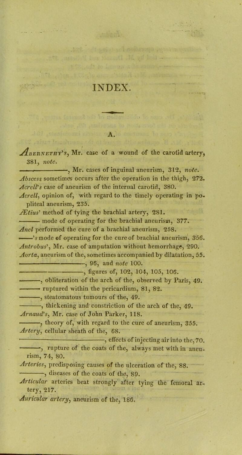 INDEX. A. An erxetiiy's, Mr. case of a wound of the carotid artery, 381, note. * , Mr. cases of inguinal aneurism, 312, note. Abscess sometimes occurs after the operation in the thigh, 272. AcreWs case of aneurism of the internal carotid, 380. Acrell, opinion of, with regard to the timely operating in po- pliteal aneurism, 235. JEtius' method of tying the brachial artery, 281. ■ mode of operating for the brachial aneurism, 377. Anel performed the cure of a brachial aneurism, 258. ——'s mode of operating for the cure of brachial aneurism, 356. Antrobus1, Mr. case of amputation without hemorrhage, 290. Aorta, aneurism of the, sometimes accompanied by dilatation, 55. ■ , 96, and note 100. , figures of, 102, 104, 105, 106. ■■ , obliteration of the arch of the, observed by Paris, 49. ■ ■ ■ ruptured within the pericardium, 81, 82. ———, steatomatous tumours of the, 49. , thickening and constriction of the arch of the, 49. Arnaud's, Mr. case of John Parker, 118. ——, theory of, with regard to the cure of aneurism, 355. Artery, cellular sheath of the, 68. —— — ■ , effects of injecting air into the, 70. ', rupture of the coats of the, always met with in aneu- rism, 74, 80. Arteries, predisposing causes of the ulceration of the, 88. 1 , diseases of the coats of the, 89. Articular arteries beat strongly' after tying the femoral ar- tery, 217. Auricular artery, aneurism of the, 186.