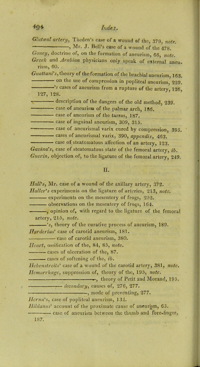 Gluteal artery, Theden's case of a wound of the, 379, note. ' , Mr. J. Bell's case of a wound of the 478. Goney, doctrine of, on the formation of aneurism, 66, note. Greek and Arabian physicians only speak of external aneu- rism, CO. GuatiunPs, theory of the formation of the brachial aneurism, 163. on the use of compression in popliteal aneurism, 229. 's cases of aneurism from a rupture of the artery 126 127, 128. ' description of the dangers of the old method, 239. case of aneurism of the palmar arch, 186. case of aneurism of the tarsus, 187. case of inguinal aneurism, 309, 315. ■ case of aneurismal varix cured by compression, 395. cases of aneurismal varix, 390, appendix, 463. case of^steatomatous affection of an artery, 123. J 7 TV Gavina's, case of stcatomatous state of the femoral artery, ib. Guerin, objection of, to the ligature of the femoral artery, 249. H. IlaWs, Mr. case of a wound of the axillary artery, 372. Hallei^s experiments on the ligature of arteries, 213, note, experiments on the mesentery of frogs, 252. observations on the mesentery of frogs, 164. , opinion of, with regard to the ligature of the femoral artery, 215, note. ——'s, theory of the curative process of aneurism, 189. Harderius, case of carotid aneurism, 181. case of carotid aneurism, 380. Heart, ossification of the, 84, 85, note. cases of ulceration of the, 87. cases of softening of the, ib. Hebenstreits' case of a wound of the carotid artery, 381, note. Hemorrhage, suppression of, theory of the, 195, note. ... -—i . , theory of Petit and Morand, 195. 1— Secondary, causes of, 276, 277. mode of preventing, 277. Jlernu's, case of popliteal aneurism, 134. Hildanus1 account of the proximate cause of aneurism, 65. case of aneurism between the thumb and fbrc-nnger, 187.