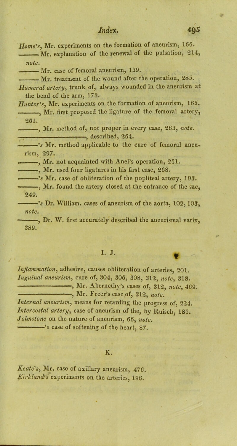 Home's, Mr. experiments on the formation of aneurism, 1G6. Mr. explanation of the renewal of the pulsation, 214, note. Mr. case of femoral aneurism, 139. Mr. treatment of the wound after the operation, 285. Humeral artery, trunk of, always wounded in the aneurism at the bend of the arm, 173. Hunter's, Mr. experiments on the formation of aneurism, 165. ——-—, Mr. first proposed the ligature of the femoral artery, 261. j Mr. method of, not proper in every case, 263, note. . , described, 264. . □ 's Mr. method applicable to the cure of femoral aneu- rism, 297. , Mr. not acquainted with Anel's operation, 261. , Mr. used four ligatures in his first case, 268. 's Mr. case of obliteration of the popliteal artery, 193. , Mr. found the artery closed at the entrance of the sac, 249. 's Dr. William, cases of aneurism of the aorta, 102,103, note. — ■, Dr. W. first accurately described the aneurismal varix, 389. Inflammation, adhesive, causes obliteration of arteries, 201. Inguinal aneurism, cure of, 304, 306, 308, 312, note, 318. , Mr. Abernethy's cases of, 312, note, 469. ■ , Mr. Freer's case of, 312, note. Internal aneurism, means for retarding the progress of, 224. Intercostal artery, case of aneurism of the, by Ruisch, 186. Johnstone on the nature of aneurism, 66, note, ■'s case of softening of the heart, 87. K. KeatSs, Mr. case of axillary aneurism, 476. Kirkland's experiments on the arteries, 196.