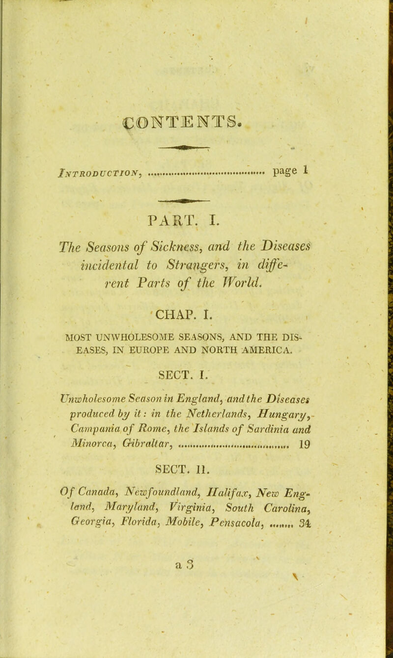 / CONTENTS. Introduction, page 1 PART. I. The Seasons of Sickness, and the Diseases incidental to Strangers, in diffe- rent Parts of the World. CHAP, t MOST UNWHOLESOME SEASONS, AND THE DIS- EASES, IN EUROPE AND NORTH AMERICA. SECT. I. Unwholesome Season in England, and the Diseases produced by it: in the Netherlands, Hungary, Campania of Rome, the Islands of Sardinia and Minorca, G-ibraltar, , ,. 19 SECT. 11. Of Canada, Newfoundland, Halifax, New Eng- land, Maryland, Virginia, South Carolina, Georgia, Florida, Mobile, Pensacola, 31 V \