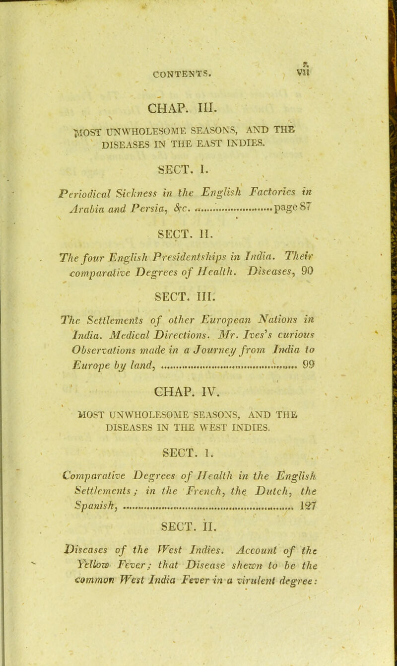 r. CHAP. III. T-IOST UNWHOLESOME SEASONS, AND THE DISEASES IN THE EAST INDIES. SECT. 1. Periodical Sickness in the English Factories in Arabia and Persia, 8?c pageST SECT. II. The four English Presidentships in India. Their comparative Degrees of Health. Diseases, 90 SECT. III. The Settlements of other European Nations in India. Medical Directions. Mr. Ives's curious Observations made in a Journey from India to Europe by land, ... 99 CHAP. IV. MOST UNWHOLESOME SEASONS, AND THE DISEASES IN THE WEST INDIES. SECT. 1. Comparative Degrees of Health in the English Settlements; in the French, the Dutch, the Spanish, 127 SECT. II. Diseases of the West Indies. Account of the Yellow Fever; that Disease shewn to be the common West India Fever in a virulent degree: