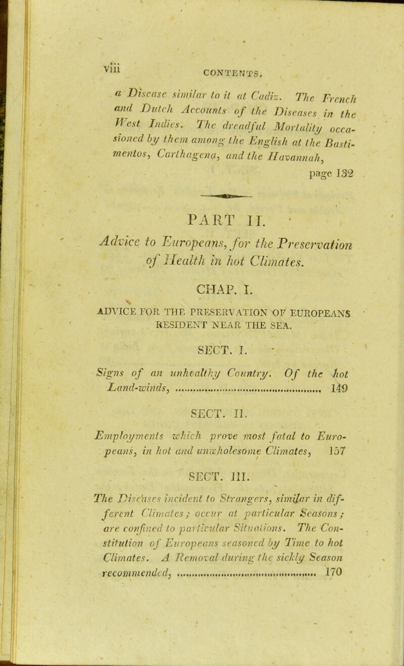 VlU CONTENTS. n Disease similar to it at Cadiz. The French and Dutch Accounts of the Diseases in the West Indies. The dreadful Mortality occa- sioned by them among the English at the Basti- Uterttos, Carthagena, and the Havannah, page 132 PART II. Advice to Europeans, for the Preservation of Health in hot Climates. CHAP. I. ADVICE FOR THE PRESERVATION OF EUROPEANS RESIDENT NEAR THE SEA. SECT. I. Signs of an unhealthy Country. Of the hot Land-zcinds, 149 SECT. II. Employments which prove most fatal to Euro- peans, in hot and unwholesome Climates, 157 SECT. 111. The Disc'ases incident to Strangers, similar in dif- ferent Climates; occur at particular. Seasons; are confined to particular Situations. The Con- stitution of Europeans seasoned by Time to hot Climates. A Femoral during the sickly. Season recommended, 170