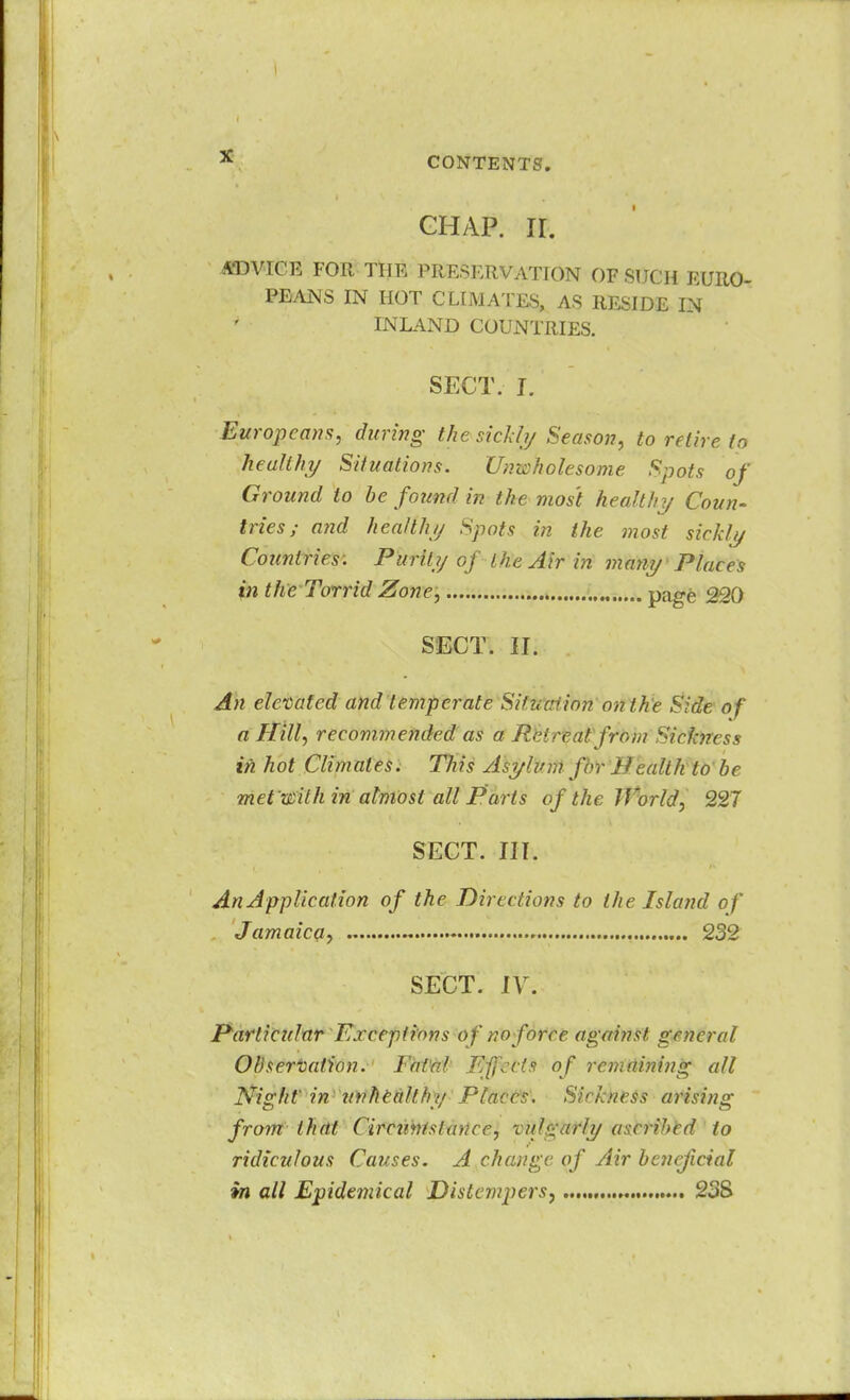 GHAP. II. ADVICE FOR THE PRESERVATION OF SUCH EURO- PEANS IN HOT CLIMATES, AS RESIDE IN INLAND COUNTRIES. SECT. J. Europeans, during the sickly Season, to retire to healthy Situations. Unwholesome Spots of Ground to be found in the most health}/ Coun- tries; and healthy Spots in the most sickly Countries. Purity of the Air in many Places in the Torrid Zone, page 220 SECT. U\ An elevated and temperate Situation on the Side of a Hill, recommended as a fir1 real from Sickness in hot Climates. This Asylum for Health to be met'wilh in almost all Parts of the World, 227 SECT. III. An Application of the Directions to the Island of Jamaica, 232 SECT. IV. Particular Exceptions of no force against general Observation. Fatal Effects of remnining all Night' in unhealthy Places. Sickness arising from that Circumstance, rnj^arly a:;crihcd to ridiculous Causes. A change of Air beneficial in all Epidemical Distempers, 23S