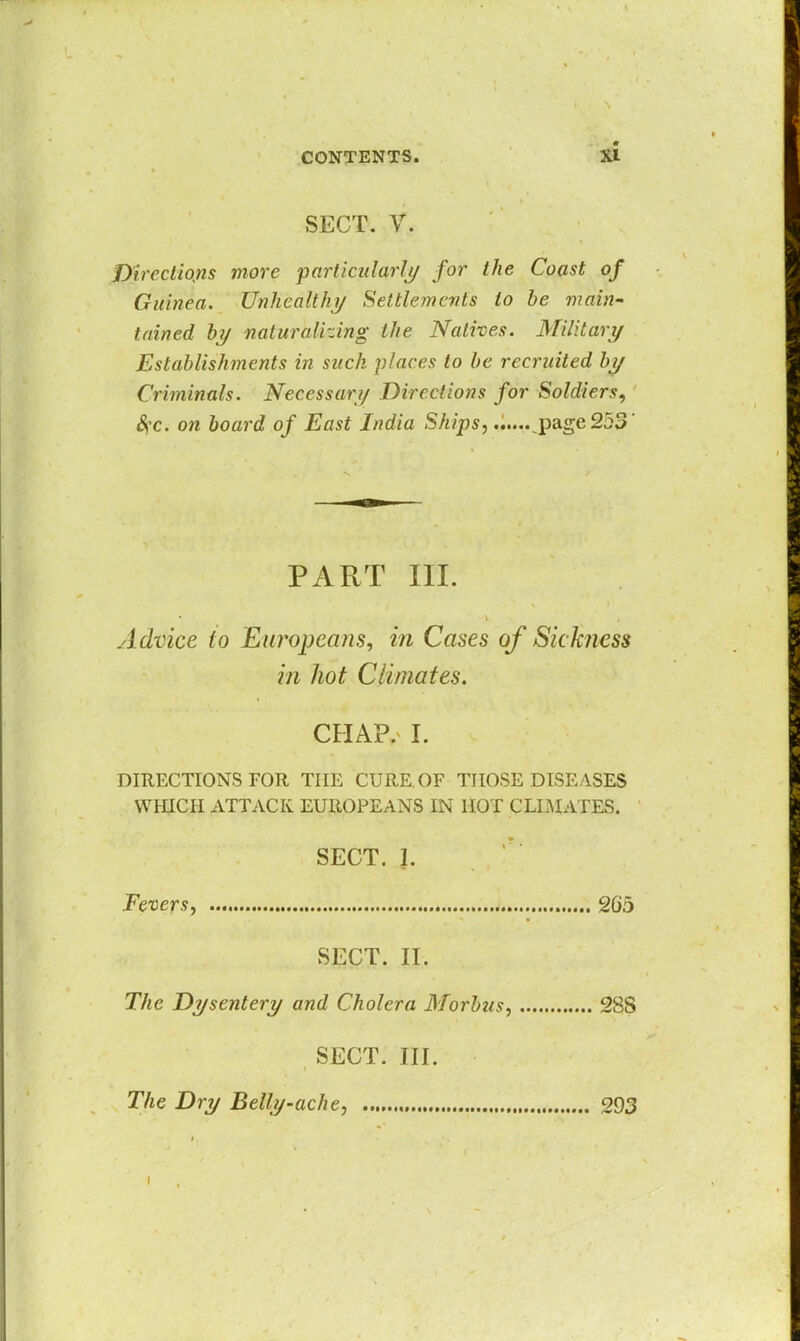 SECT. V. Directions more particularly for the Coast of Guinea. Unhealthy Settlements to be main- tained by naturalizing the Natives. Military Establishments in such places to be recruited by Criminals. Necessary Directions for Soldiers, Sfc. on board of East India Ships, page 253 Advice to Europeans, in Cases of Sickness DIRECTIONS FOR THE CURE.OF THOSE DISEASES WHICH ATTACK EUROPEANS IN HOT CLIMATES. PART III. in hot Climates. CHAP. I. SECT. 1. Fevers, 205 SECT. II. The Dysentery and Cholera Morbus, 28S SECT. III. The Dry Belly-ache, 293