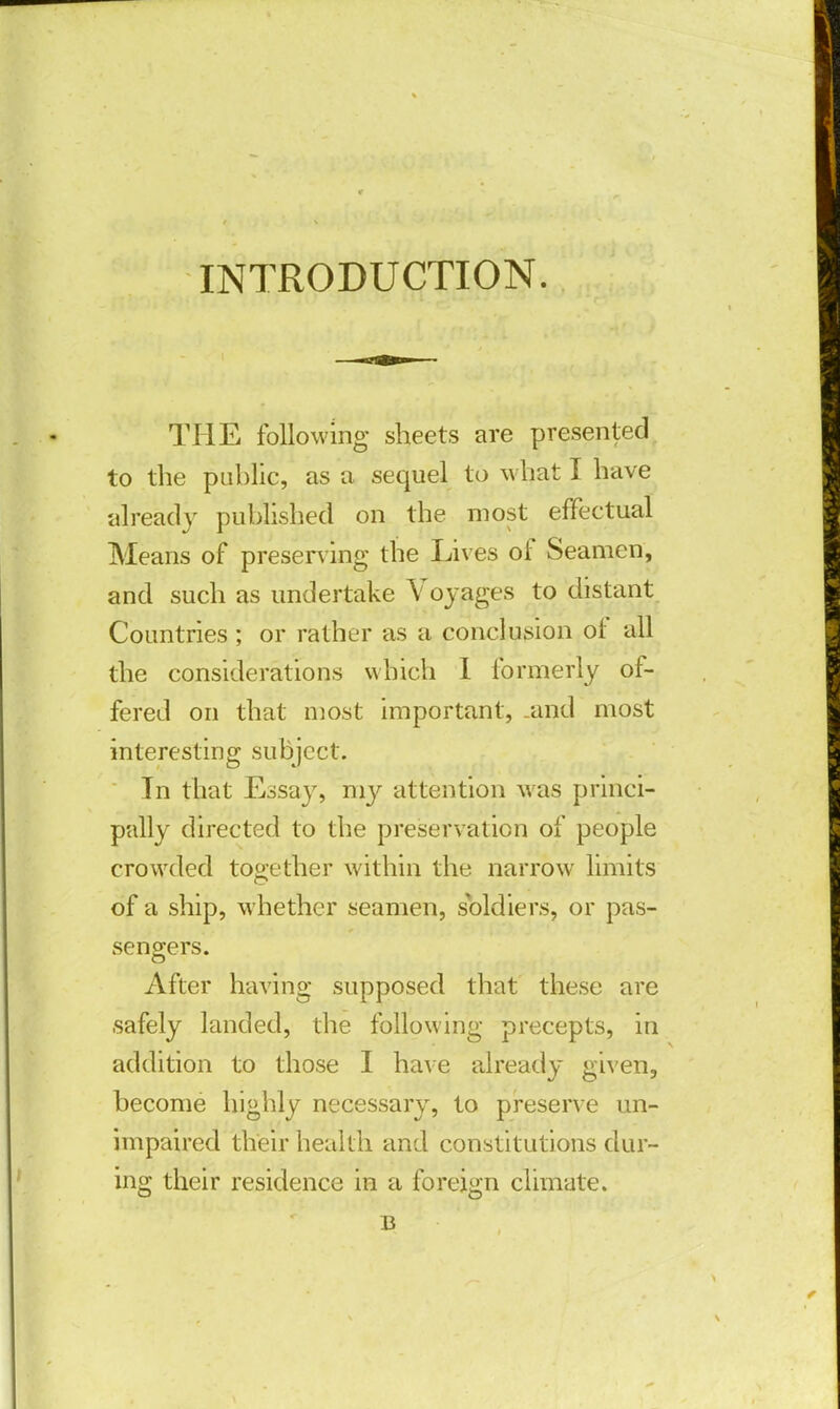 INTRODUCTION. THE following sheets are presented to the public, as a sequel to what I have already published on the most effectual Means of preserving the Lives of Seamen, and such as undertake Voyages to distant Countries ; or rather as a conclusion of all the considerations which I formerly of- fered on that most important, .and most interesting subject. In that Essay, my attention was princi- pally directed to the preservation of people crowded together within the narrow limits of a ship, whether seamen, soldiers, or pas- sengers. After having supposed that these are safely landed, the following precepts, in addition to those I have already given, become highly necessary, to preserve un- impaired their health and constitutions dur- ing their residence in a foreign climate. B