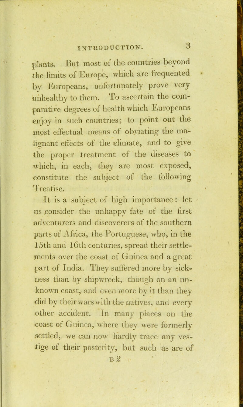 plants. But most of the countries beyond the limits of Europe, which are frequented by Europeans, unfortunately prove very unhealthy to them. To ascertain the com- parative degrees of health which Europeans enjoy in such countries; to point out the most effectual means of obviating the ma- lignant effects of the climate, and to give the proper treatment of the diseases to which, in each, they are most exposed, constitute the subject of the following Treatise. It is a subject of high importance: let us consider the unhappy fate of the first adventurers and discoverers of the southern parts of Africa, the Portuguese, who, in the 15th and l6'th centuries, spread their settle- ments over the coast of Guinea and a great part of India. They suffered more by sick- ness than by shipwreck, though on an un- known coast, and even more by it than they did by their wars with the natives, and every other accident. In many piaces on the coast of Guinea, where they were formerly settled, we can now hardly trace any ves- tige of their posterity, but such as are of b2