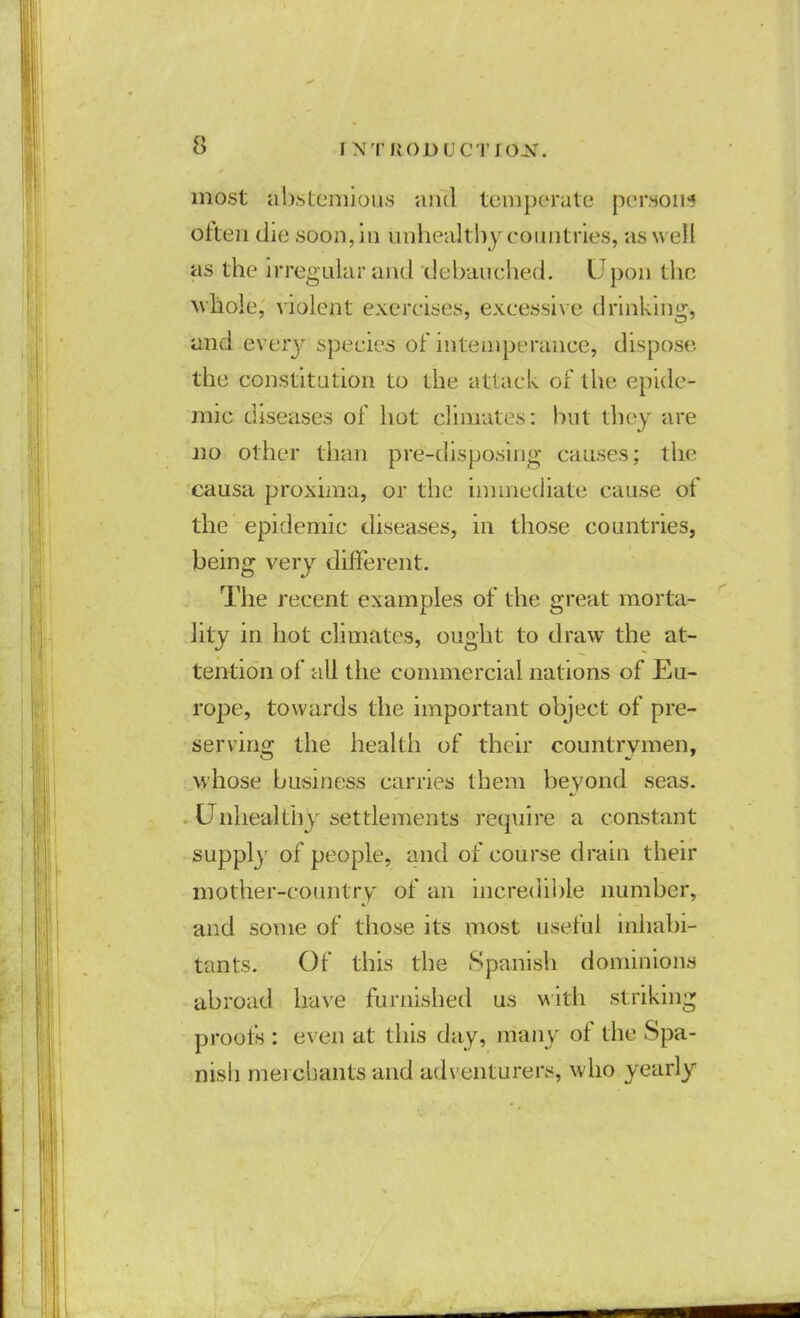 most abstemious and temperate person* often die soon, in unhealthy countries, as well as the irregular and debauched. Upon the whole, violent exercises, excessive drinking, and every species of intemperance, dispose the constitution to the attack of the epide- mic diseases of hot climates: but they are no other than pre-disposing causes; the causa proxima, or the immediate cause of the epidemic diseases, in those countries, being very different. The recent examples of the great morta- lity in hot climates, ought to draw the at- tention of all the commercial nations of Eu- rope, towards the important object of pre- serving the health of their countrymen, whose business carries them beyond seas. Unhealthy settlements require a constant supply of people, and of course drain their mother-country of an incredible number, and some of those its most useful inhabi- tants. Of this the Spanish dominions abroad have furnished us with striking proofs : even at this day, many of the Spa- nish merchants and adventurers, who yearly