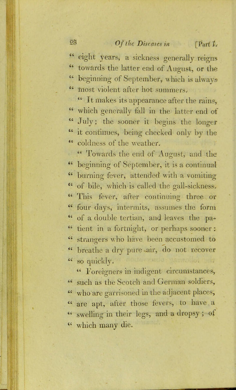  eight years, a sickness generally reigns  towards the latter end of August, or the  beginning of September, which is always  inost violent after hot summers;  It makes its appearance after the rains,  which generally fall, in the latter end of  July; the sooner it begins the longer  it continues, being checked only by the  coldness of the weather*  Towards the end of August, and the  beginning of September, it is a continual  burning fever, attended with a vomiting  of bile, which is called the gall-sickness-.  This fever, after continuing three or  four days, intermits, assumes the form  of a double tertian, and leaves the pa-  tient in a fortnight, or perhaps sooner :  strangers who have been accustomed to 4< breathe a dry pure *air, do not recover  so quickly.  Foreio-ners in indio-ent circumstances,  such as the Scotch and German soldiers,  who are garrisoned in the adjacent places,  are apt, after those levers, to have a  swelling in their legs, and a dropsy; of <c which many die.