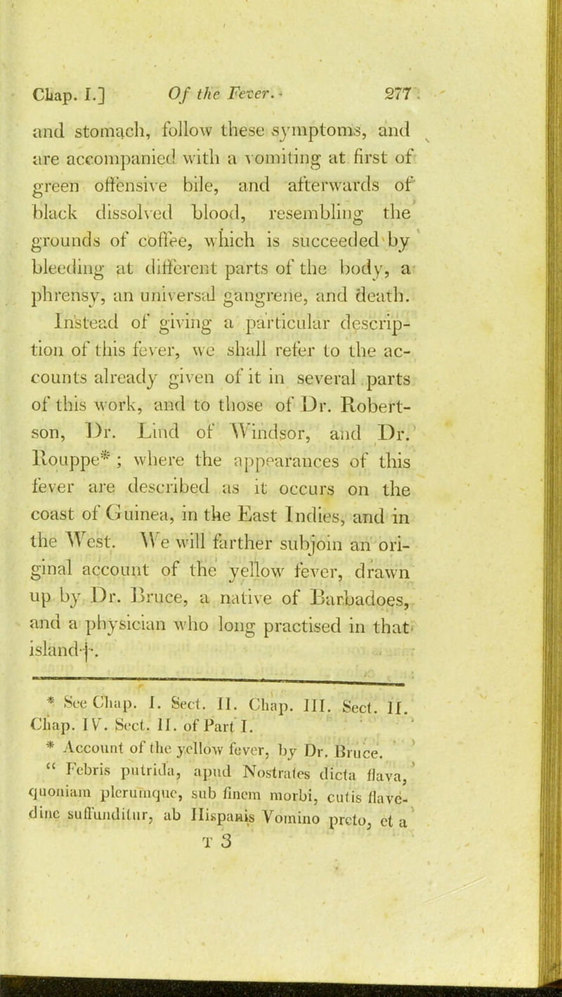 and stomach, follow these symptoms, and are accompanied with a vomiting at first of green offensive bile, and afterwards of black dissolved blood, resembling the grounds of coffee, which is succeeded by bleeding at different parts of the body, a phrensy, an universal gangrene, and death. Instead of giving a particular descrip- tion of this fever, we shall refer to the ac- counts already given of it in several parts of this work, and to those of Dr. Robert- son, Dr. Lind of Windsor, and Dr. llouppe* ; where the appearances of this fever are described as it occurs on the coast of Guinea, in the East Indies, and in the West. We will farther subjoin an ori- ginal account of the yellow fever, drawn up by Dr. Bruce, a native of Barbadoes, and a physician who long practised in that island-]-. * SeeCliap. J. Sect! II. Chap. III. Sect. II. Cliap. IV. Sect. II. of Part I. * Account of the yellow fever, by Dr. Bruce,  Fcbris putrida, apud Nosrtrates dicta flava, qupniara pleruinque, sub finerq morbi, cutis tlave- dinc suffunditur? ab Ilispauis Vomino preto3 eta T 3