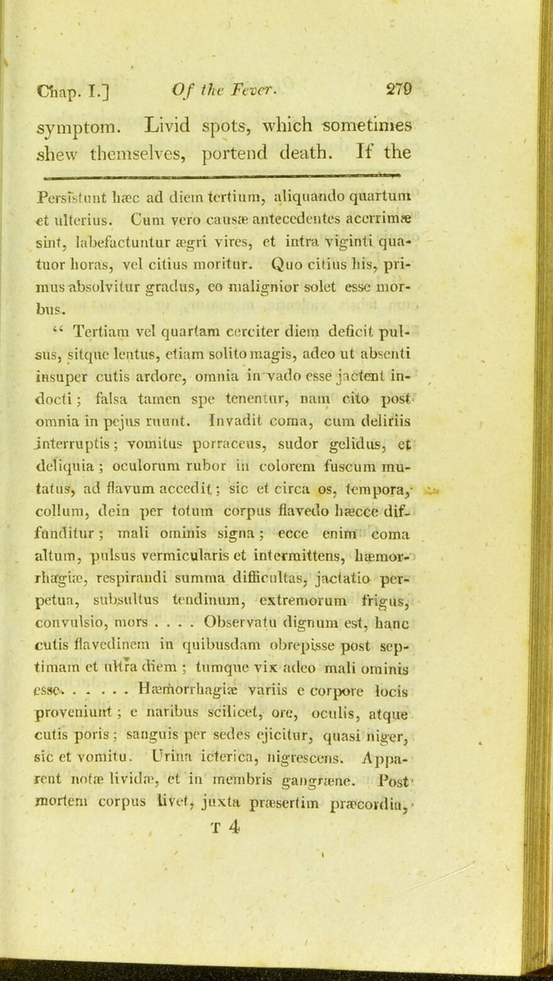 symptom. Livid spots, which sometimes shew themselves, portend death. If the Persistant haec ad diem tcrtium, aliquamlo quartuni et ulterius. Cum vcro causae anteccdentes acmims siiif, labefactuntur aegri vires, et intra viginti qua- tuor horas, vel citius moritur. Quo citius his, pri- mus -absolvitor gradus, co malignior solet esse mor- bus. Tertiarp vel quartam cerciter diem deficit pul- sus, sitquc lentus, ctiam solitomagis, adeo ut abscnti insuper cutis ardorc, omnia in vado esse jactent in- docti; falsa tamcn spe tenentur, nam cito post omnia in pejus ruunt. Invadit. coma, cum deliriis jnterruptis; vomitus porraceus, sudor gel id us, et deliquia ; oculorum rubor in colorem fuscum rau- taf us, ad flavum accedit; sic et circa os, fempora,- collum, dein per toluin corpus flavedo liaecce dif- funditur; mali ominis signa; ecce enini coma altum, pulsus vermicularis et intermittens, basmor- rliarg'ue, respirandi summa difficuUas, jactatio per- petua, subjsultus tendinum, extremorum f'rigus, convulsio, mors .... Observatu dignum est, hanc cutis flavedinem in quibusdam obrepisse post sep- timam et uVtra diem ; tumque vix adeo mali ominis esse. Haimorrhagise variis e cor pore locis proveuiunt; e naribus scilicet, ore, octdis, atque cutis poris ; sanguis per sedes cjicitur, quasi niger, sic et vomitu. Urina icterica, nigrescens. Appa- rent notae livido?, et in membris gangnene. Post' mortem corpus livet, juxta praesertim prarcovdia,-