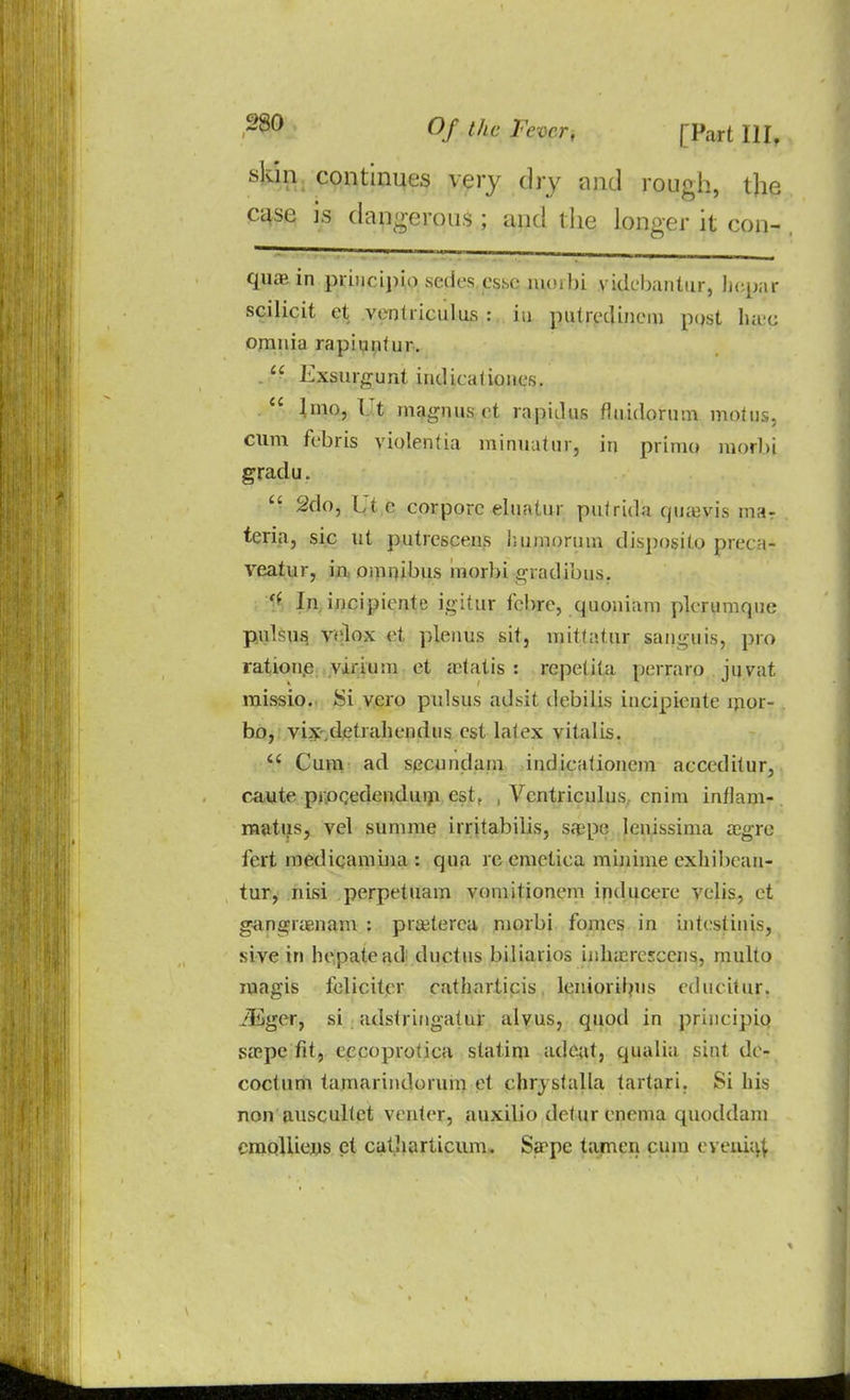 skin continues very dry and rough, the case is dangerous • and tlie longer it con- quas in pri>ici)iio scdes esse nuuhi vidcbantiir, hepar scilicit ct ventriculus : in putredincm post luec omnia rapiuntur. Exsurgunt indicahones. lino, Ut magnuset rapitlus fluidorum mohjs, cum febris violentia minuutur, in primo morbi gradu. 2do, Ut c corporc eluatur putrida qmuvis ma- teria, sic ut putrescens humorum disposito preca- veatur, in. omnibus morbi gradibus. f* In incipiente igitur febre, quoniam plcrumqne pulsus velox et plenus sit, mitfattir sanguis, pro ratione yirium et a-tatis : repetita perraro jnvat missio. Si vero pulsus adsit debilis incipicnte ljior- bo, vix,detrahendus est latex vitalis. u Cum ad secundum indicalioncm acceditur, caute procedenduni est. , Ventriculus cnim inflam-. raatus, vel summe irritabilis, sa?pe lcnissima agre icrt medicamina : qua re emetica minime exhibean- tur, nisi perpetuam vomitionem inducere velis, et gangranam : praterca morbi fomcs in intestinis, sive in hepatead ductus biliarios inharcEcens, multo magis felicitcr catharticis lcniorib'is educitur, iEger, si adstringatur alvus, quod in principio sape fit, eccoprotica statim adcat, qualia sint de- coctum tamarindoruin et chrystalla tartari. Si his non auscultct venter, auxilio dctur enema quoddam cmoliiejus et catliarticum. Sape tarnen cum eyeaia^