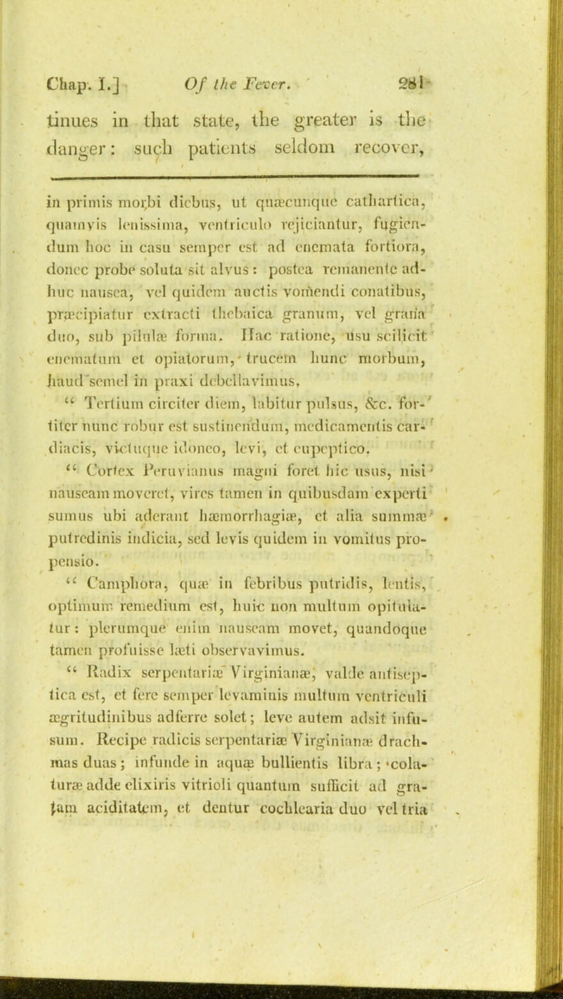 tinues in that state, the greater is the danger: such patients seldom recover, in primis mor.bi diebus, ut qua'cunque cathartica. quamvis lenissima, ventriculo vcjiciantur, fqgieu- dum lioc in casu semper est ad encmata fortiora, donee probe solnta sit alvus : postea rcmanentc ad- hue nausea, vel quidem auclis vomendi conatibus, praecipiatur cxtracti thebaica granum, vel graiia duo, sub pilula1 forma. Ifac ratione, usu.scil.icit enematiirti et opiatorum, - trucein liunc morbum, haud'semel in praxi debcilavimus, u Terlium circiter diem, labitur pulsus, &c. for- titer nunc robur est sustiuendum, medicamentis car- diacis, vicluquc idonco, levi, et eupeptico. <£ Cortex Peruvianus magni foret hie usus, nisi nauseam moverct, vires tamen in quibusdam cxperti sum us ubi aderant hamiorrhagia?, et alia summa; pulredinis indicia, sed levis quidem in vomilus pro- pensio. Campliora, qua? in febribus putridis, Irniis, optimum remedium est, liuic non multuin opituia- tur: plerumque eiiiin nauseam movet, quandoque tamen prol'uisse heti observavimus. Radix serpentariaf VjrginianaeJ valde anlisep- tica est, et fere semper levamiuis multuin ventriculi aegritudinibus adferre solet; leve autem adsit irtfii- sum. Recipe radicis serpentarifie Virginiana? drach- mas duas; infunde in aquae bullientis libra ;-cola- turae adde elixiris vitrioli quantum sufiicit ad gra- pdin aciditatem, et dentur cocblearia duo vel tria