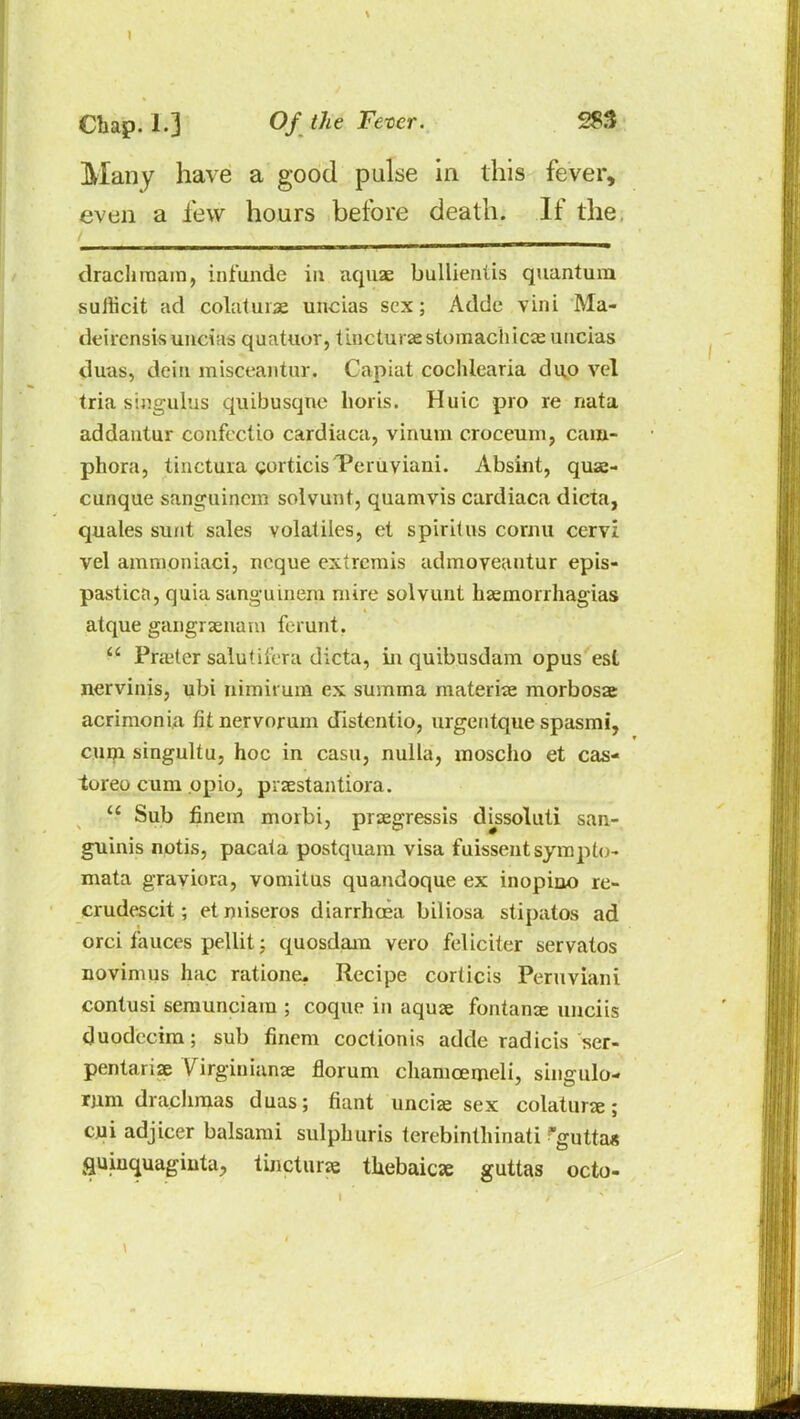 Many have a good pulse in this fever, even a few hours before death. If the. drachmam, infunde in aquae bullieniis quantum suiticit ad colatuiae uncias sex; Adde vini Ma- deirensis uncias quatuor, tincturae stomachics uucias duas, deiu misceantur. Capiat coclilcaria duo vel tria singulus quibusquc lions. Huic pro re nata addantur confectio cardiaca, vinum croceum, cam- phora, tinctura gorticis'Pcruviani. Absint, quae- cunque sanguincm solvunt, quamvis cardiaca dicta, quales sunt sales volatiles, et spiritus cornu cervi vel amnioniaci, neque extremis admoveantur epis- pastica,quia sanguinem mire solvunt haemorrhagias atque gangraenam ferurit. Prater salutil'era dicta, in quibusdam opus est nervinis, ubi nimhuin ex summa materiae morbosae acrimonia fit nervorum distcntio, urgentque spasmi, cum singultu, hoc in casu, nulla, moscho et cas- toreo cum opio, piaestantiora. Sub finem morbi, praegressis dissoluti san- guinis notis, pacaia postquam visa fuissentsymplo- mata graviora, vomitus quandoque ex inopino re- crudescit; etmiseros diarrhoea biliosa stipatos ad orci fauces pellit; quosdam vero feliciter servatos novimus hac ratione. Recipe corticis Peruviani contusi semunciam ; coque in aquae fontanae unciis duodceim; sub finem coctionis adde radicis ser- pentariae Virginians florum chamcemeli, singulo- rum drachmas duas; fiant unciae sex colaturs; cui adj icer balsami sulphuris terebinthinati gutta* fluiuquaginta, tincturae thebaic* guttas octo-
