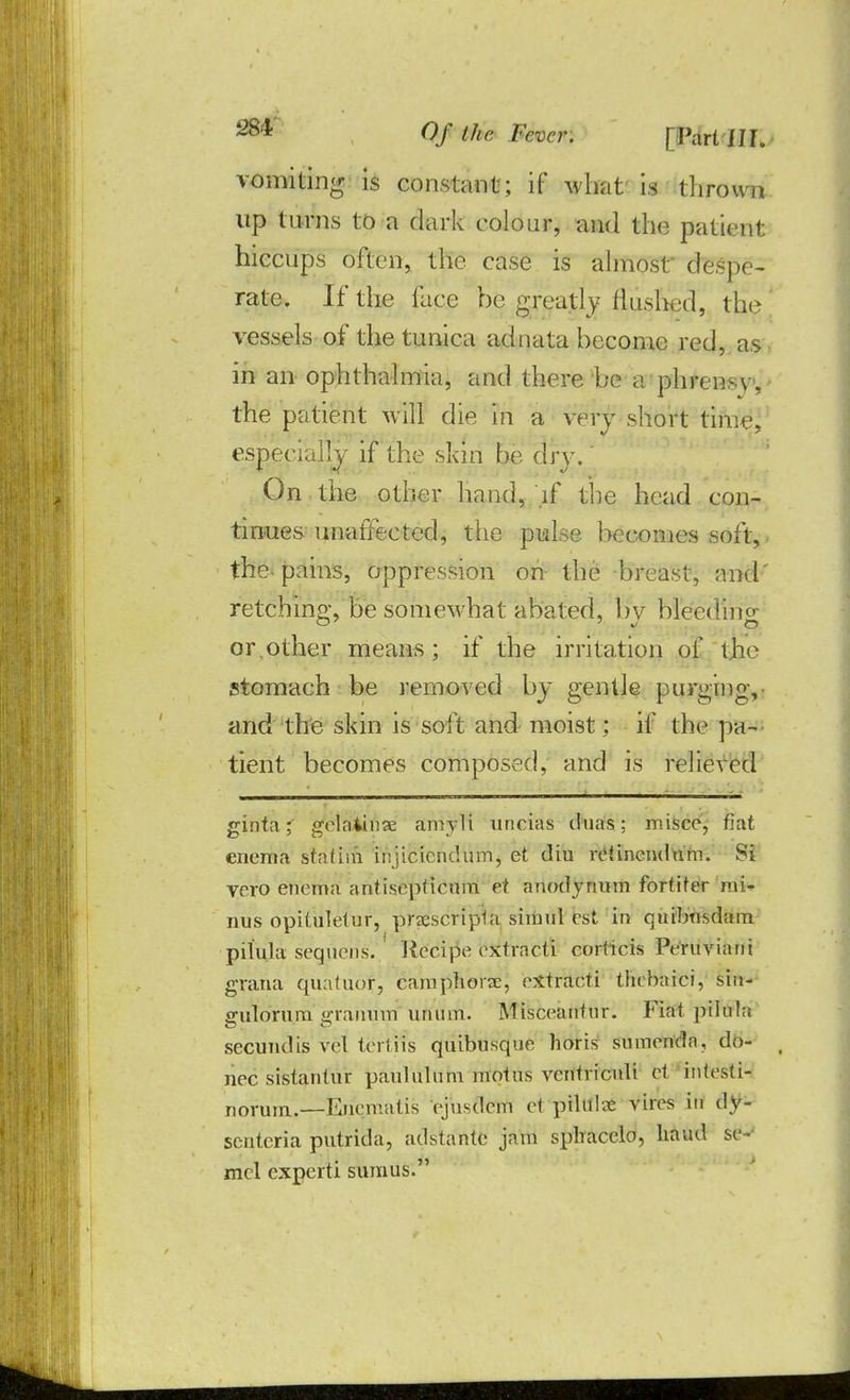 vomiting is constant; if what is thrown up turns to a dark colour, and the patient hiccups often, the case is almost' despe- rate. If the face he greatly flushed, the' vessels of the tunica adnata become red, as in an ophthalmia, and there 'be a phrensv, the patient will die in a very short time, especially if the skin be dry.' On the other hand, if the head con- tinues unaffected, the pulse becomes soft, the pains, oppression on the breast, and retching, be somewhat abated, bv bleeding or.other means; if the irritation of the stomach be removed by gentle purging, and the skin is soft and moist; if the pa- tient becomes composed, and is relieved ginta ;' gelaiinse amyli uneias duas; misce, fiat enema statini irijicicndum, et diu rdincndu'm. Si vero enema antisepficum et anodynnm fortiter mi- nus opiluletur, pracscripta shnul est in qiubtisdam pilula seqiiens. ' Kecipe extracti corficis Peruviani grana quatuor, camphorx, eXtraeti thebaici, siu- gulorum g-rauum uruun. Misceanlur. Fiat.pilula secundis vel tertifs quibusque horis sumenda, do- nee sistantur paululutu motns ventriculi et iniesti- norunx.—Enematis Vjusdem H pilule vires in dy- scntcria putrida, adstante jam sphacelo, hand se- mcl experti sumus.