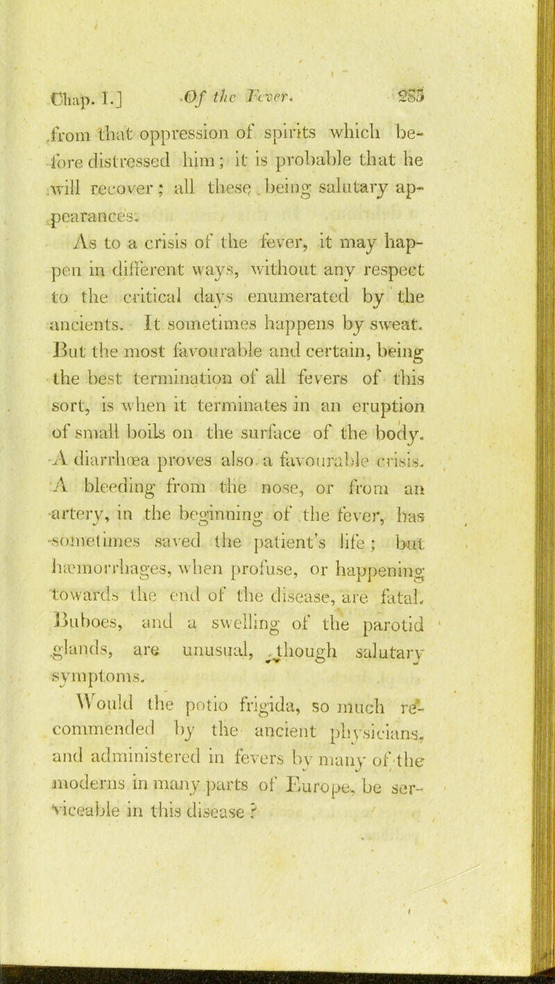 .from that oppression of spirits which be- fore distressed him; it is probable that he will recover; all these .being salutary ap- pearances. As to a crisis of the fever, it may hap- pen in different ways, without any respect to the critical days enumerated by the ancients. It sometimes happens by sweat. Bui the most favourable and certain, being the best termination of all fevers of this sort, is when it terminates in an eruption of small boils on the surface of the body. •A diarrhoea proves also, a favourable crisis. A bleeding from the nose, or from an artery, in the beirinnino* of the fever, has -soniellines saved the patient's life; but haemorrhages, when profuse, or happening towards the end of the disease, are fataL ]juboes, and a swelling of the parotid .glands, are unusual, ^though salutary svmptoms. Would the potio frigida, so much re- commended by the ancient physicians, and administered in fevers bv many of the moderns in many parts of Europe, be ser- viceable in this disease ?