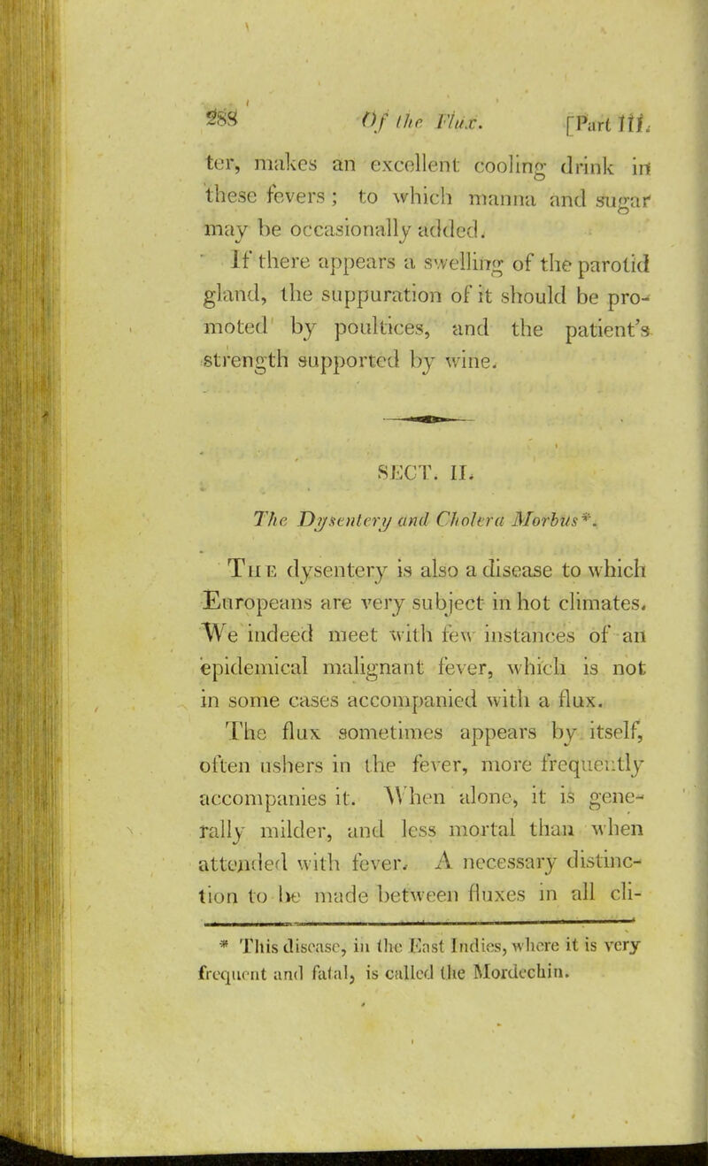 ter, makes an excellent cooling drink in these fevers; to which manna and sugar may be occasionally added. If there appears a swelling of the parotid gland, the suppuration of it should be pro- moted by poultices, and the patient's strength supported by wine. SECT, Ih 77/c Dysentery and Ghdford Morbus*. The dysentery is also a disease to which Europeans are very subject in hot climates. We indeed meet with few instances of an epidemical malignant fever, which is not in some cases accompanied with a flux. The flux sometimes appears by itself, often ushers in the fever, more frequently accompanies it. When alone, it is gene- rally milder, and less mortal than when attended with fever, A necessary distinc- tion to he made between fluxes in all cli- * This disease, in the East Indies, where it is very frequent and fatal, is called (he Mordechin.
