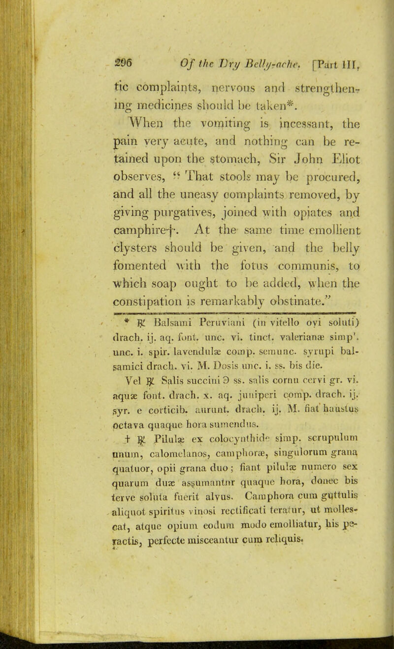tic complaints, nervous and strengthen-? ing mcdicin.es should be taken*. When the vomiting is incessant, the pain very acute, and nothing can be re- tained upon the stomach, Sir John Eliot observes,  That stools may be procured, and all the uneasy complaints removed, by giving purgatives, joined with opiates and camphire-j. At the same time emollient clysters should be given, and the belly fomented with the f'otus communis, to which soap ought to be added, when the constipation is remarkably obstinate. * T£ Balsami Pcruvi;mi (in vitello oyi soiuti) drach. ij. aq. font. unc. vi. tinct. Valerianae simp', unc. i. spir. lavendulse comp. semunc syrupi bal- samici drach. vi. M. Dosis unc. i. ss. bis die. Vel J)L Salis succini3 ss. salis cornu ceryi gr. vi. aquse font, drach. x. aq. juuiperi comp. drach. ij. syr. e corticib. aurunt. dracli. ij. M. fiat haustus pctava quaque hora sumendus. + JjL Pilulse ex coloeynthid*- simp, scrupulum nnuin, calomclanos, camphorae, singulorum grana quatuor, opii grana duo; riant pilulie numero sex quarum duie assumantnr quaque hora, donee bis terve soluia fucrit alvus. Camphora cum guttulis aliquot spirilus vinosi rectificati tcra.ur, ut molles- cat, atque opium eodum mudo emolliatur, his pe- racti63 perfecte misceantur cum reliquis.