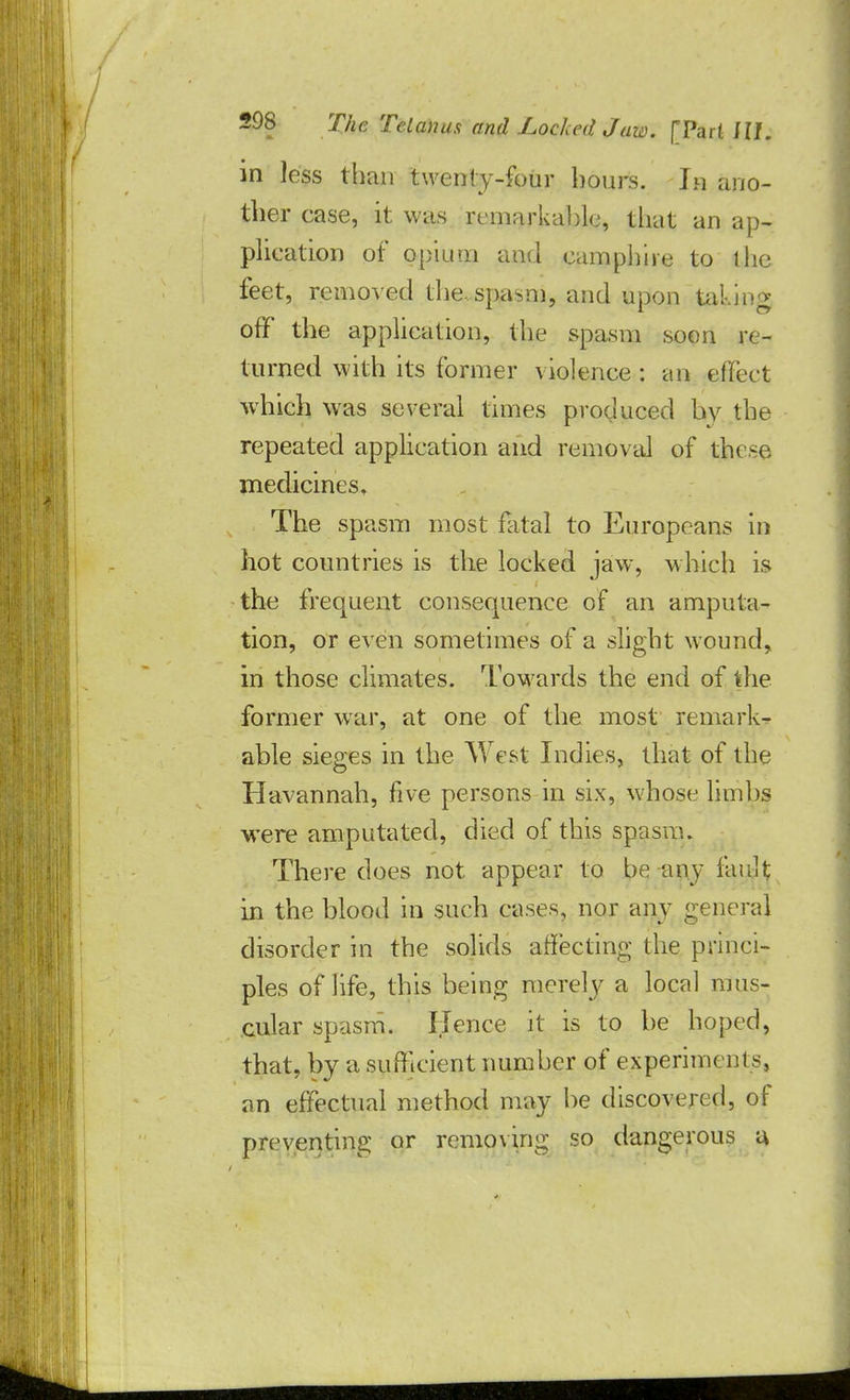 in less than twenty-four hours. Ia ano- ther case, it was remarkable, that an ap- plication of opium and cam phi re to tho feet, removed the.spa^m, and upon taking off the application, the spasm soon re- turned with its former violence : an effect -which was several times produced by the repeated application and removal of th< ~e medicines. The spasm most fatal to Europeans in hot countries is the locked jaw, which is the frequent consequence of an amputa- tion, or even sometimes of a slight wound, in those climates. Towards the end of the former war, at one of the most remark- able sieges in the West Indies, that of the Havannah, five persons in six, whose limbs were amputated, died of this spasm. There does not appear to be any fault in the blood in such cases, nor any general disorder in the solids affecting the princi- ples of life, this being merely a local mus- cular spasm. ITence it is to be hoped, that, by a sufficient number of experiments, an effectual method may be discovered, of preventing or removing so dangerous a