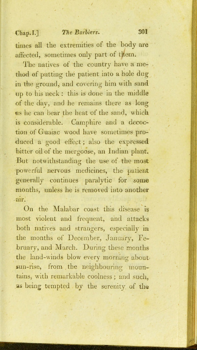 times all the extremities of the body are affected, sometimes only part of tkem. The natives of the country have a me- thod of putting the patient into a hole dug in the ground, and covering him with sand up to his neck : this is done in the middle of the day, and he remains there as long es he can bear the heat of the sand, which is considerable. Camphire and a decoc- tion of Guaiac wood have sometimes pro- duced a good effect; also the expressed bitter oil of the mergoose, an Indian plant. But notwithstanding the use of the most powerful nervous medicines, the patient generally continues paralytic for some months, unless he is removed into another air. On the Malabar coast this disease is most violent and frequent, and attacks both natives and strangers, especially in the months of December, January, Fe- bruary, and March. During these months the land-winds blow every morning about nun-rise, from- the neighbouring moun- tains, with remarkable coolness; and such, as being tempted by the serenity, of the