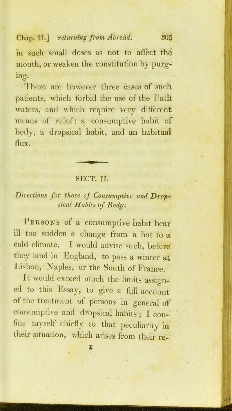 in such small doses as not to affect the mouth, or weaken the constitution by purg- ing. There are however three cases of such patients, which forbid the use of the l ath waters, and which require very different means of relief: a consumptive habit of body, a dropsical habit, and an habitual flux. SECT. II. Directions for those of Consumptive and Drop sical Habits of Body . Persons of a consumptive habit bear ill too sudden a change from a hot to a cold climate. I would advise such, before they land in England, to pass a winter at Lisbon, Naples, or the South of France. It would exceed much the limits assign- ed to this Essay, to give a full account of the treatment of persons in general of consumptive and dropsical habits; I con- fine myself chiefly to that peculiarity in their situation, which arises from their re- g
