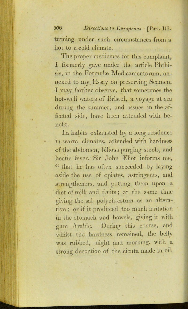 turning under such circumstances from a hot to a cold climate. The proper medicines for this complaint, I formerly gave under the article Phthi- sis, in the Formulae Medicamentorum, an- nexed to my Kssay on preserving Seamen. I may farther observe, that sometimes the hot-well waters of Bristol, a voyage at sea during the summer, and issues in the af- fected side, have been attended with be- nefit. In habits exhausted by a long residence in warm climates, attended with hardness of the abdomen, bilious purging stools, and hectic fever, Sir John Eliot informs me,  that he has often succeeded by laying aside the use of opiates, astringents, and strengthened, and putting them upon a diet of milk and fruits; at the same time giving the sal polychrestum as an altera- tive ; or if it produced too much irritation in the stomach and bowels, giving it with gum Arabic. During this course, and whilst the hardness remained, the belly was rubbed, night and morning, with a strong decoction of the cicuta made in oil.