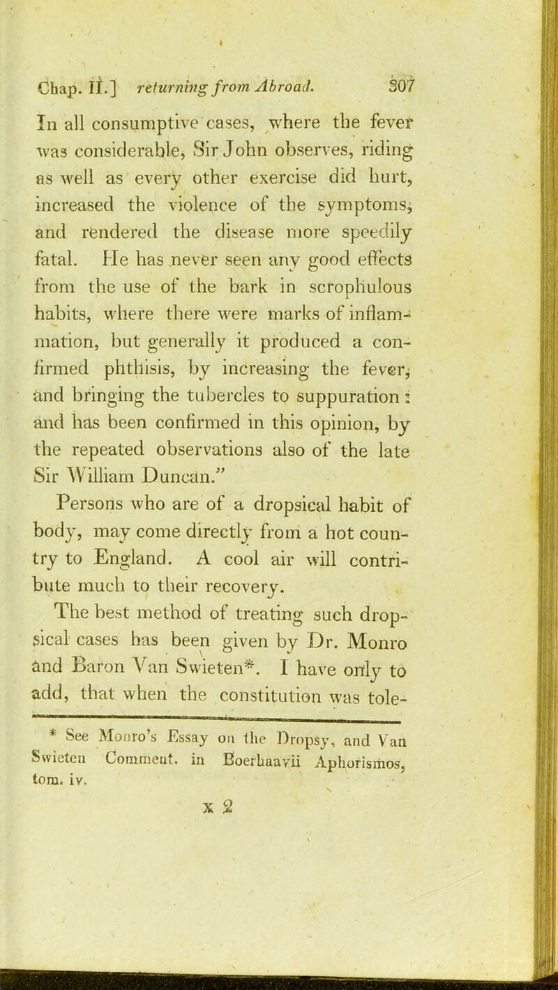 In all consumptive cases, where the fever was considerable, Sir John observes, riding as well as every other exercise did hurt, increased the violence of the symptoms^ and rendered the disease more speedily fatal. He has never seen any good effects from the use of the bark in scropliulous habits, where there were marks of inflam- mation, but generally it produced a con- firmed phthisis, by increasing the feverj and bringing the tubercles to suppuration: and has been confirmed in this opinion, by the repeated observations also of the late Sir William Duncan/' Persons who are of a dropsical habit of body, may come directly from a hot coun- try to England. A cool air will contri- bute much to their recovery. The best method of treating such drop- sical cases has been given by Dr. Monro and Baron Van Swieten*. I have only to add, that when the constitution was tole- * See Monro's Essay on the Dropsy, and Van Swieten Comment, in Boerhaavii Aphorisiiios, torn. iv.