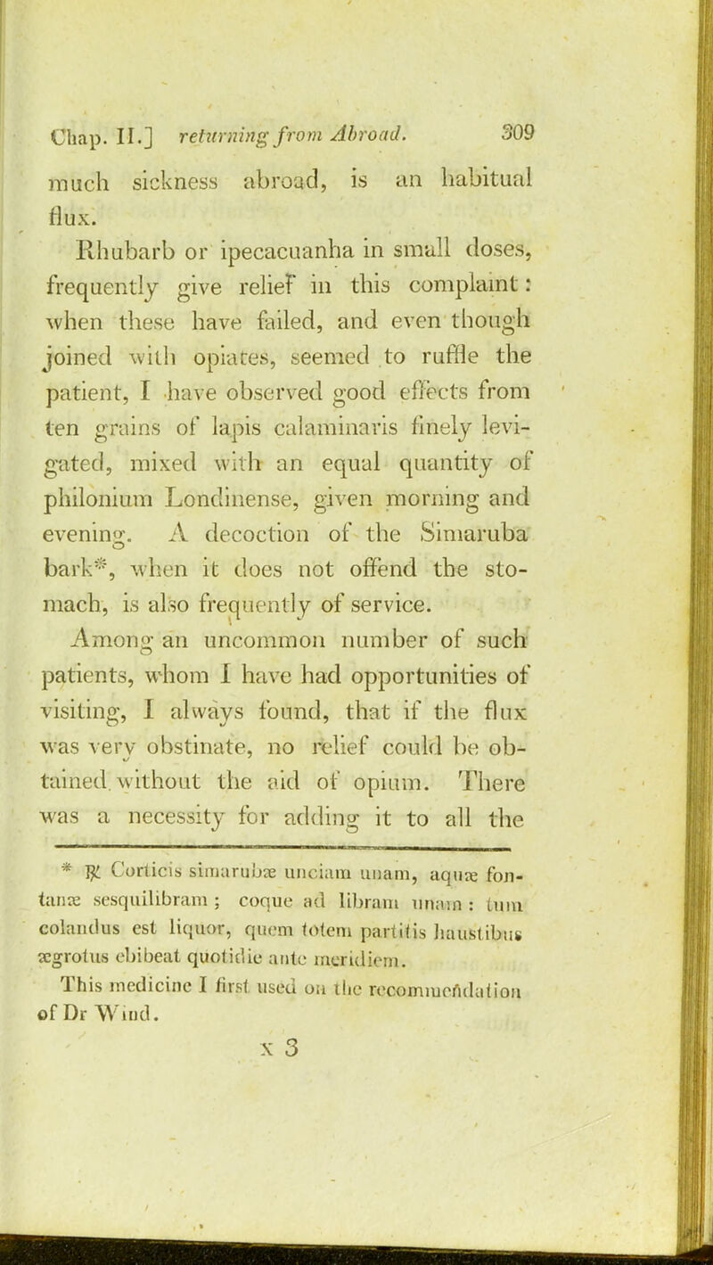 much sickness abroad, is an habitual flux. Rhubarb or ipecacuanha in small doses, frequently give relief in this complaint : when these have failed, and even though joined with opiates, seemed to ruffle the patient, I have observed good effects from ten grains of lapis calaminaris finely levi- gated, mixed with an equal quantity of philonium Londinense, given morning a nd evening. A decoction of the Simaruba bark*, when it does not offend the sto- mach, is also frequently of service. Among an uncommon number of such patients, whom I have had opportunities of visiting, I always found, that if the flux was verv obstinate, no relief could be ob- tained without the aid of opium. There was a necessity for adding it to all the * Jji Corticis sSmatjibae unciam unam, aquie fon- tanx sesquilibram ; coque ad libram imam : Linn colandus est liquor, quern totem partitis haustibus segrotus ebibeat quotidie ante meridiem. This medicine I first, used oa the recommendation of Dr Wind.