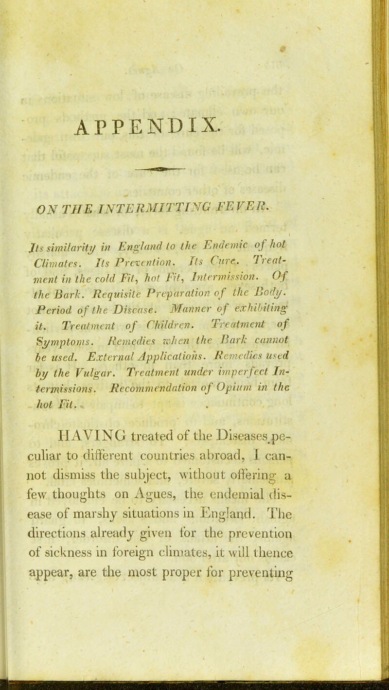 APPENDIX. ON THE INTERMITTING FEVER. Its similarity in England to the Endemic of hoi Climates. Its Prevention. Its Cure. Treat- ment in the cold Fit, hot Fit, Intermission. Of the Bark. Requisite Preparation of the Body. Period of the Disease. Manner of exhibiting it. Treatment of Children. Treatment of Symptoms. Remedies when the Bark cannot be used. External Applications. Remedies used by the Vulgar. Treatment under imperfect In- termissions. Recommendation of Opium in the hot Fit. HAVING treated of the Diseases.pe- culiar to different countries abroad, I can- not dismiss the subject, without offering a few thoughts on Agues, the endemial dis- ease of marshy situations in England. The directions already given for the prevention of sickness in foreign climates, it will thence appear, are the most proper for preventing
