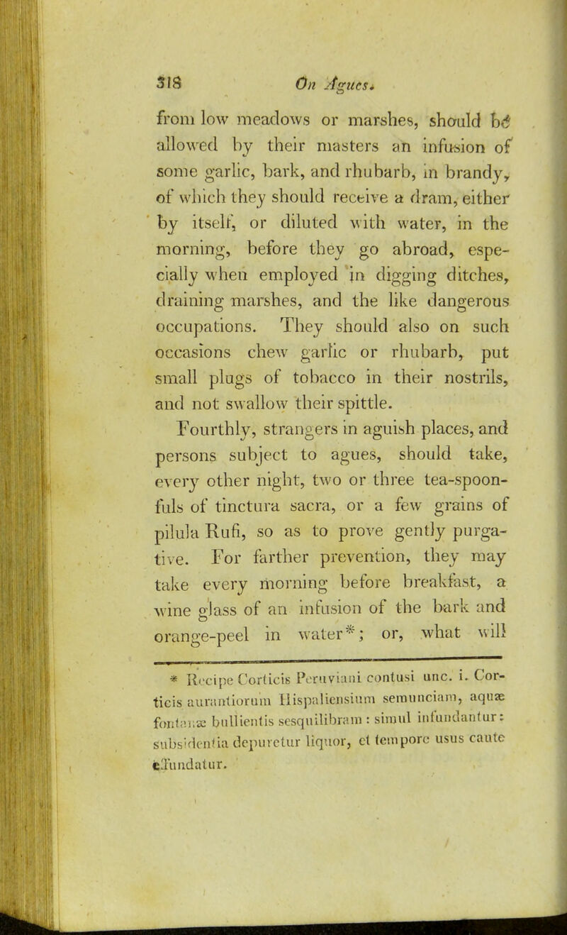 from low meadows or marshes, should ht allowed by their masters an infusion of some garlic, bark, and rhubarb, in brandy, of which they should receive a dram, either by itself, or diluted with water, in the morning, before they go abroad, espe- cially when employed in digging ditches, draining marshes, and the like dangerous occupations. They should also on such occasions chew garlic or rhubarb, put small plugs of tobacco in their nostrils, and not swallow their spittle. Fourthly, strangers in aguish places, and persons subject to agues, should take, every other night, two or three tea-spoon- fuls of tinctura sacra, or a few grains of pilula Rufi, so as to prove gently purga- tive. For farther prevention, they may take every morning before breakfast, a wine glass of an infusion of the bark and orange-peel in water*; or, what will * Recipe Corticis Peruvian! contusi unc. i. Cor- ticis aurantiorum liispaliensium seraunciam, aquae fontanse bullientis sesquilibnnn : simul infunilanfur: subsVlentia depurctur liquor, ct tempore- usus cautc cluiidatur.