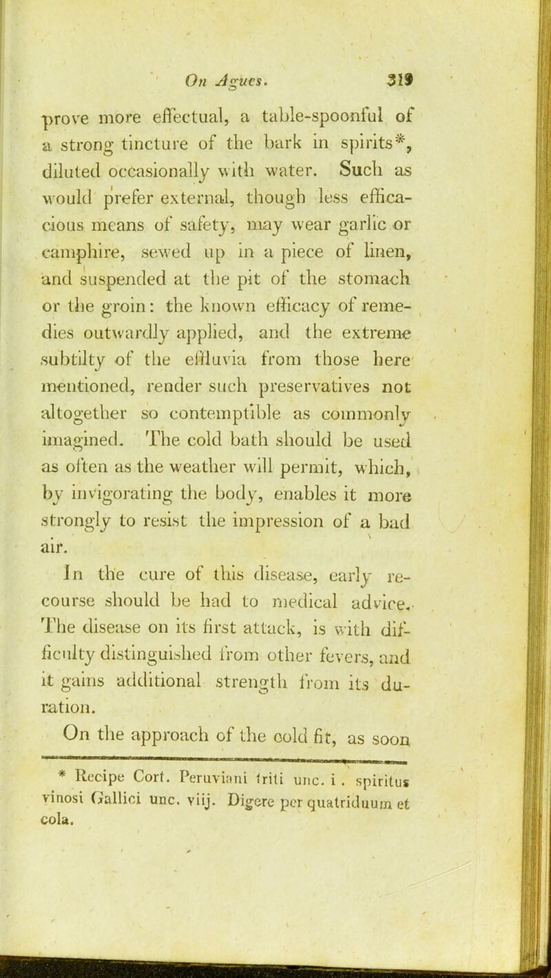 prove more effectual, a table-spoonful of a strong tincture of the bark in spirits*, diluted occasionally with water. Such as would prefer external, though less effica- cious means of safety, may wear garlic or camphire, sewed up in a piece of linen, and suspended at the pit of the stomach or the groin: the known efficacy of reme- dies outwardly applied, and the extreme subtilty of the effluvia from those here mentioned, render such preservatives not altogether so contemptible as commonly imagined. The cold bath should be used as often as the weather will permit, which, by invigorating the body, enables it more strongly to resist the impression of a bad air. In the cure of this disease, early re- course should be had to medical advice. The disease on its first attack, is with dif- ficulty distinguished from other fevers, and it gains additional strength from its du- ration. On the approach of the cold fit, as soon * Recipe Cort. Peruvian! Iriti unc. i . spiritus vinosi Gallici unc. viij. Digere per quatriduum et cola.